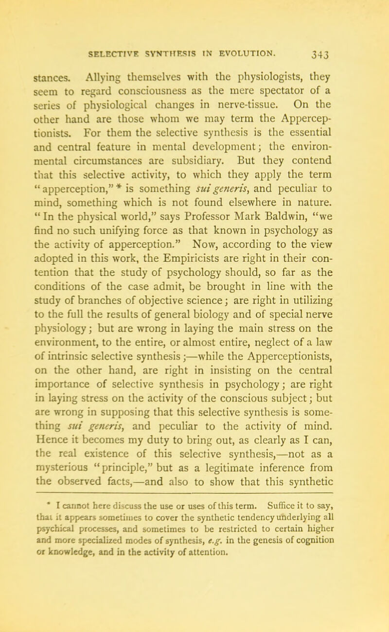 stances. Allying themselves with the physiologists, they seem to regard consciousness as the mere spectator of a series of physiological changes in nerve-tissue. On the other hand are those whom we may term the Appercep- tionists. For them the selective synthesis is the essential and central feature in mental development; the environ- mental circumstances are subsidiary. But they contend that this selective activity, to which they apply the term “ apperception,” * is something sui generis, and peculiar to mind, something which is not found elsewhere in nature. “ In the physical world,” says Professor Mark Baldwin, “we find no such unifying force as that known in psychology as the activity of apperception.” Now, according to the view adopted in this work, the Empiricists are right in their con- tention that the study of psychology should, so far as the conditions of the case admit, be brought in line with the study of branches of objective science; are right in utilizing to the full the results of general biology and of special nerve physiology; but are wrong in laying the main stress on the environment, to the entire, or almost entire, neglect of a law of intrinsic selective synthesis;—while the Apperceptionists, on the other hand, are right in insisting on the central importance of selective synthesis in psychology; are right in laying stress on the activity of the conscious subject; but are wrong in supposing that this selective synthesis is some- thing sui generis, and peculiar to the activity of mind. Hence it becomes my duty to bring out, as clearly as I can, the real existence of this selective synthesis,—not as a mysterious “principle,” but as a legitimate inference from the observed facts,—and also to show that this synthetic * I cannot here discuss the use or uses of this term. Suffice it to say, thai it appears sometimes to cover the synthetic tendency underlying all psychical processes, and sometimes to be restricted to certain higher and more specialized modes of synthesis, e.g. in the genesis of cognition or knowledge, and in the activity of attention.