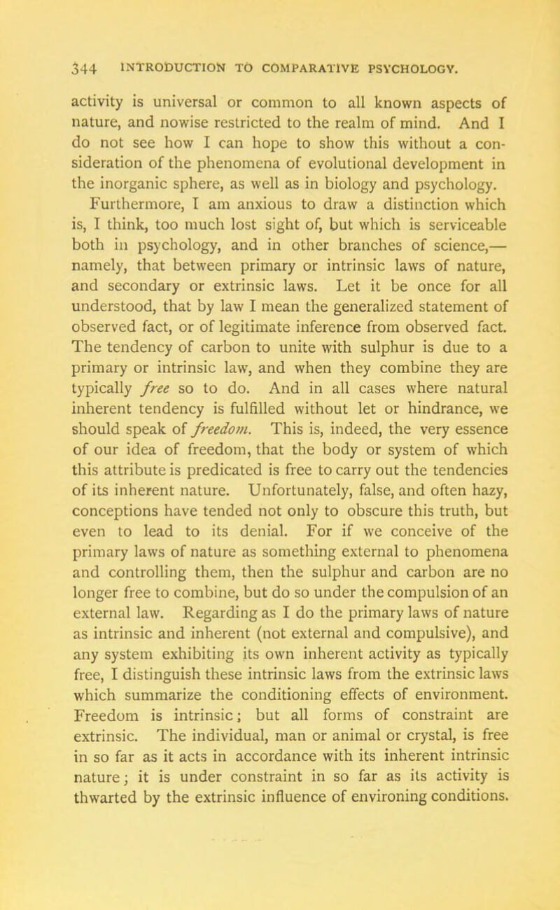 activity is universal or common to all known aspects of nature, and nowise restricted to the realm of mind. And I do not see how I can hope to show this without a con- sideration of the phenomena of evolutional development in the inorganic sphere, as well as in biology and psychology. Furthermore, I am anxious to draw a distinction which is, I think, too much lost sight of, but which is serviceable both in psychology, and in other branches of science,— namely, that between primary or intrinsic laws of nature, and secondary or extrinsic laws. Let it be once for all understood, that by law I mean the generalized statement of observed fact, or of legitimate inference from observed fact. The tendency of carbon to unite with sulphur is due to a primary or intrinsic law, and when they combine they are typically free so to do. And in all cases where natural inherent tendency is fulfilled without let or hindrance, we should speak of freedom. This is, indeed, the very essence of our idea of freedom, that the body or system of which this attribute is predicated is free to carry out the tendencies of its inherent nature. Unfortunately, false, and often hazy, conceptions have tended not only to obscure this truth, but even to lead to its denial. For if we conceive of the primary laws of nature as something external to phenomena and controlling them, then the sulphur and carbon are no longer free to combine, but do so under the compulsion of an external law. Regarding as I do the primary laws of nature as intrinsic and inherent (not external and compulsive), and any system exhibiting its own inherent activity as typically free, I distinguish these intrinsic laws from the extrinsic laws which summarize the conditioning effects of environment. Freedom is intrinsic; but all forms of constraint are extrinsic. The individual, man or animal or crystal, is free in so far as it acts in accordance with its inherent intrinsic nature; it is under constraint in so far as its activity is thwarted by the extrinsic influence of environing conditions.