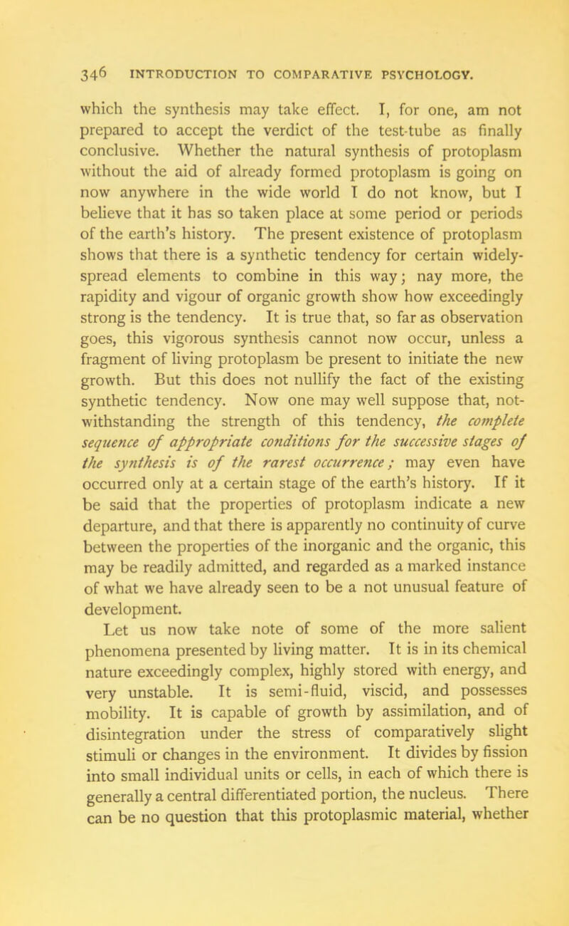 which the synthesis may take effect. I, for one, am not prepared to accept the verdict of the test-tube as finally conclusive. Whether the natural synthesis of protoplasm without the aid of already formed protoplasm is going on now anywhere in the wide world 1 do not know, but I believe that it has so taken place at some period or periods of the earth’s history. The present existence of protoplasm shows that there is a synthetic tendency for certain widely- spread elements to combine in this way; nay more, the rapidity and vigour of organic growth show how exceedingly strong is the tendency. It is true that, so far as observation goes, this vigorous synthesis cannot now occur, unless a fragment of living protoplasm be present to initiate the new growth. But this does not nullify the fact of the existing synthetic tendency. Now one may well suppose that, not- withstanding the strength of this tendency, the complete sequence of appropriate conditions for the successive stages of the synthesis is of the rarest occurrence; may even have occurred only at a certain stage of the earth’s history. If it be said that the properties of protoplasm indicate a new departure, and that there is apparently no continuity of curve between the properties of the inorganic and the organic, this may be readily admitted, and regarded as a marked instance of what we have already seen to be a not unusual feature of development. Let us now take note of some of the more salient phenomena presented by living matter. It is in its chemical nature exceedingly complex, highly stored with energy, and very unstable. It is semi-fluid, viscid, and possesses mobility. It is capable of growth by assimilation, and of disintegration under the stress of comparatively slight stimuli or changes in the environment. It divides by fission into small individual units or cells, in each of which there is generally a central differentiated portion, the nucleus. There can be no question that this protoplasmic material, whether