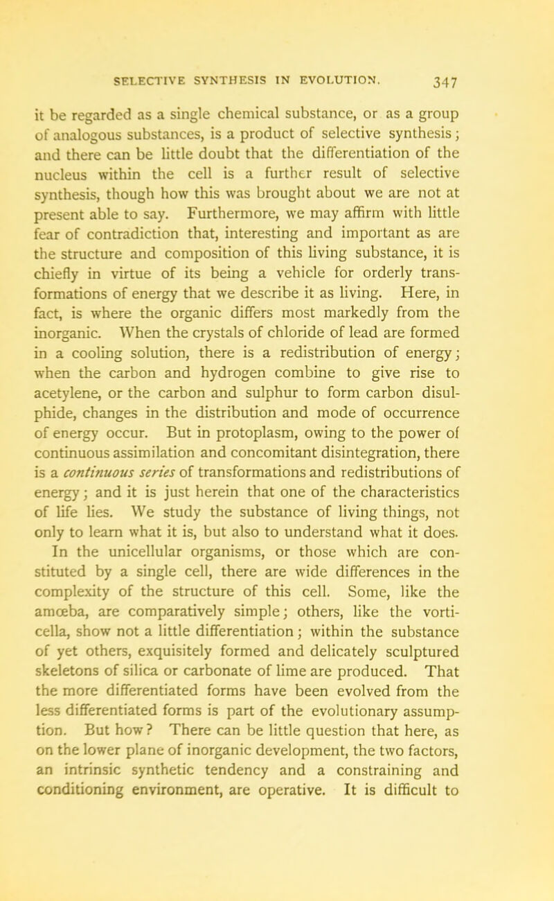 it be regarded as a single chemical substance, or as a group of analogous substances, is a product of selective synthesis; and there can be little doubt that the differentiation of the nucleus within the cell is a further result of selective synthesis, though how this was brought about we are not at present able to say. Furthermore, we may affirm with little fear of contradiction that, interesting and important as are the structure and composition of this living substance, it is chiefly in virtue of its being a vehicle for orderly trans- formations of energy that we describe it as living. Here, in fact, is where the organic differs most markedly from the inorganic. When the crystals of chloride of lead are formed in a cooling solution, there is a redistribution of energy; when the carbon and hydrogen combine to give rise to acetylene, or the carbon and sulphur to form carbon disul- phide, changes in the distribution and mode of occurrence of energy occur. But in protoplasm, owing to the power of continuous assimilation and concomitant disintegration, there is a continuous series of transformations and redistributions of energy; and it is just herein that one of the characteristics of life lies. We study the substance of living things, not only to learn what it is, but also to understand what it does. In the unicellular organisms, or those which are con- stituted by a single cell, there are wide differences in the complexity of the structure of this cell. Some, like the amoeba, are comparatively simple; others, like the vorti- cella, show not a little differentiation; within the substance of yet others, exquisitely formed and delicately sculptured skeletons of silica or carbonate of lime are produced. That the more differentiated forms have been evolved from the less differentiated forms is part of the evolutionary assump- tion. But how ? There can be little question that here, as on the lower plane of inorganic development, the two factors, an intrinsic synthetic tendency and a constraining and conditioning environment, are operative. It is difficult to