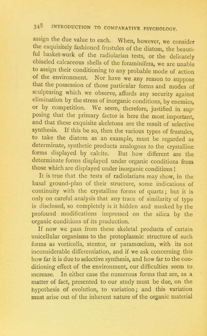 assign the due value to each. When, however, we consider the exquisitely fashioned frustules of the diatom, the beauti- ful basket-work of the radiolarian tests, or the delicately chiseled calcareous shells of the foraminifera, we are unable to assign their conditioning to any probable mode of action of the environment. Nor have we any reason to suppose that the possession of those particular forms and modes of sculpturing which we observe, affords any security against elimination by the stress of inorganic conditions, by enemies, or by competition. We seem, therefore, justified in sup- posing that the primary factor is here the most important, and that these exquisite skeletons are the result of selective synthesis. If this be so, then the various types of frustules, to take the diatom as an example, must be regarded as determinate, synthetic products analogous to the crystalline forms displayed by calcite. But how different are the determinate forms displayed under organic conditions from those which are displayed under inorganic conditions ! It is true that the tests of radiolarians may show, in the basal ground-plan of their structure, some indications of continuity with the crystalline forms of quartz; but it is only on careful analysis that any trace of similarity of type is disclosed, so completely is it hidden and masked by the profound modifications impressed on the silica by the organic conditions of its production. If now we pass from these skeletal products of certain unicellular organisms to the protoplasmic structure of such forms as vorticella, stentor, or paramoecium, with its not inconsiderable differentiation, and if we ask concerning this how far it is due to selective synthesis, and how far to the con- ditioning effect of the environment, our difficulties seem to increase. In either case the numerous forms that are, as a matter of fact, presented to our study must be due, on the hypothesis of evolution, to variation; and this variation must arise out of the inherent nature of the organic material