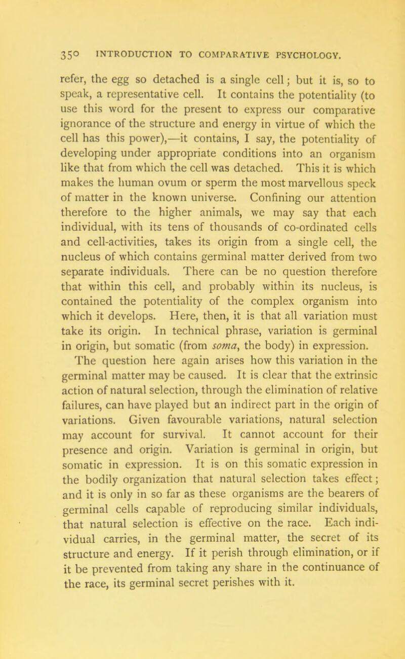 refer, the egg so detached is a single cell; but it is, so to speak, a representative cell. It contains the potentiality (to use this word for the present to express our comparative ignorance of the structure and energy in virtue of which the cell has this power),—it contains, I say, the potentiality of developing under appropriate conditions into an organism like that from which the cell was detached. This it is which makes the human ovum or sperm the most marvellous speck of matter in the known universe. Confining our attention therefore to the higher animals, we may say that each individual, with its tens of thousands of co-ordinated cells and cell-activities, takes its origin from a single cell, the nucleus of which contains germinal matter derived from two separate individuals. There can be no question therefore that within this cell, and probably within its nucleus, is contained the potentiality of the complex organism into which it develops. Here, then, it is that all variation must take its origin. In technical phrase, variation is germinal in origin, but somatic (from soma, the body) in expression. The question here again arises how this variation in the germinal matter may be caused. It is clear that the extrinsic action of natural selection, through the elimination of relative failures, can have played but an indirect part in the origin of variations. Given favourable variations, natural selection may account for survival. It cannot account for their presence and origin. Variation is germinal in origin, but somatic in expression. It is on this somatic expression in the bodily organization that natural selection takes effect; and it is only in so far as these organisms are the bearers of germinal cells capable of reproducing similar individuals, that natural selection is effective on the race. Each indi- vidual carries, in the germinal matter, the secret of its structure and energy. If it perish through elimination, or if it be prevented from taking any share in the continuance of the race, its germinal secret perishes with it.
