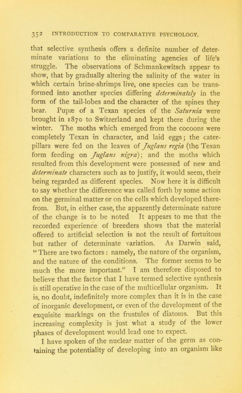 that selective synthesis offers a definite number of deter- minate variations to the eliminating agencies of life’s struggle. The observations of Schmankewitsch appear to show, that by gradually altering the salinity of the water in which certain brine-shrimps live, one species can be trans- formed into another species differing detenninately in the form of the tail-lobes and the character of the spines they bear. Pupae of a Texan species of the Saturnia were brought in 1870 to Switzerland and kept there during the winter. The moths which emerged from the cocoons were completely Texan in character, and laid eggs; the cater- pillars were fed on the leaves of Juglans regia (the Texan form feeding on Juglans nigra); and the moths which resulted from this development were possessed of new and determinate characters such as to justify, it would seem, their being regarded as different species. Now here it is difficult to say whether the difference was called forth by some action on the germinal matter or on the cells which developed there- from. But, in either case, the apparently determinate nature of the change is to be noted It appears to me that the recorded experience of breeders shows that the material offered to artificial selection is not the result of fortuitous but rather of determinate variation. As Darwin said, “ There are two factors : namely, the nature of the organism, and the nature of the conditions. The former seems to be much the more important.” I am therefore disposed to believe that the factor that I have termed selective synthesis is still operative in the case of the multicellular organism. It is, no doubt, indefinitely more complex than it is in the case of inorganic development, or even of the development of the exquisite markings on the frustules of diatoms. But this increasing complexity is just what a study of the lower phases of development would lead one to expect. I have spoken of the nuclear matter of the germ as con- taining the potentiality of developing into an organism like