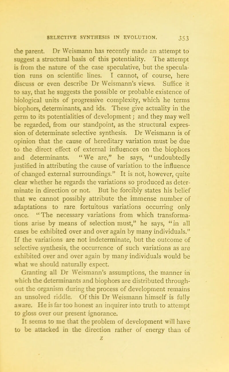 the parent. Dr Weismann has recently made an attempt to suggest a structural basis of this potentiality. The attempt is from the nature of the case speculative, but the specula- tion runs on scientific lines. I cannot, of course, here discuss or even describe Dr Weismann’s views. Suffice it to say, that he suggests the possible or probable existence of biological units of progressive complexity, which he terms biophors, determinants, and ids. These give actuality in the germ to its potentialities of development; and they may well be regarded, from our standpoint, as the structural expres- sion of determinate selective synthesis. Dr Weismann is of opinion that the cause of hereditary variation must be due to the direct effect of external influences on the biophors and determinants. “We are,” he says, “undoubtedly justified in attributing the cause of variation to the influence of changed external surroundings.” It is not, however, quite clear whether he regards the variations so produced as deter- minate in direction or not. But he forcibly states his belief that we cannot possibly attribute the immense number of adaptations to rare fortuitous variations occurring only once. “The necessary variations from which transforma- tions arise by means of selection must,” he says, “in all cases be exhibited over and over again by many individuals.” If the variations are not indeterminate, but the outcome of selective synthesis, the occurrence of such variations as are exhibited over and over again by many individuals would be what we should naturally expect. Granting all Dr Weismann’s assumptions, the manner in which the determinants and biophors are distributed through- out the organism during the process of development remains an unsolved riddle. Of this Dr Weismann himself is fully aware. He is far too honest an inquirer into truth to attempt to gloss over our present ignorance. It seems to me that the problem of development will have to be attacked in the direction rather of energy than of z