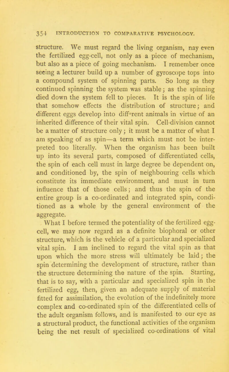 structure. We must regard the living organism, nay even the fertilized egg-cell, not only as a piece of mechanism, but also as a piece of going mechanism. I remember once seeing a lecturer build up a number of gyroscope tops into a compound system of spinning parts. So long as they continued spinning the system was stable; as the spinning died down the system fell to pieces. It is the spin of life that somehow effects the distribution of structure; and different eggs develop into different animals in virtue of an inherited difference of their vital spin. Cell-division cannot be a matter of structure only; it must be a matter of what I am speaking of as spin—a term which must not be inter- preted too literally. When the organism has been built up into its several parts, composed of differentiated cells, the spin of each cell must in large degree be dependent on, and conditioned by, the spin of neighbouring cells which constitute its immediate environment, and must in turn influence that of those cells; and thus the spin of the entire group is a co-ordinated and integrated spin, condi- tioned as a whole by the general environment of the aggregate. What I before termed the potentiality of the fertilized egg- cell, we may now regard as a definite biophoral or other structure, which is the vehicle of a particular and specialized vital spin. I am inclined to regard the vital spin as that upon which the more stress will ultimately be laid; the spin determining the development of structure, rather than the structure determining the nature of the spin. Starting, that is to say, with a particular and specialized spin in the fertilized egg, then, given an adequate supply of material fitted for assimilation, the evolution of the indefinitely more complex and co-ordinated spin of the differentiated cells of the adult organism follows, and is manifested to our eye as a structural product, the functional activities of the organism being the net result of specialized co-ordinations of vital