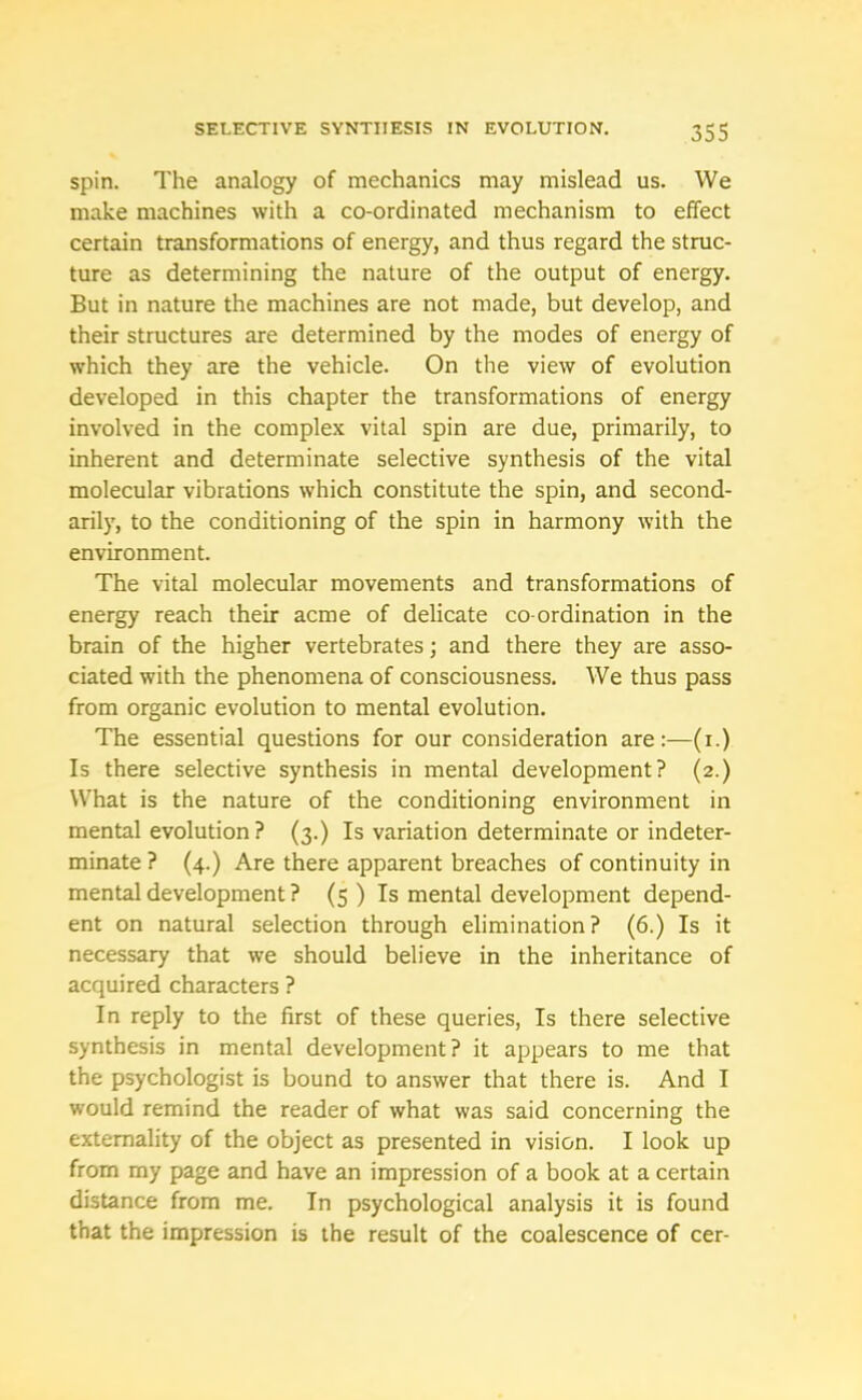 spin. The analogy of mechanics may mislead us. We make machines with a co-ordinated mechanism to effect certain transformations of energy, and thus regard the struc- ture as determining the nature of the output of energy. But in nature the machines are not made, but develop, and their structures are determined by the modes of energy of which they are the vehicle. On the view of evolution developed in this chapter the transformations of energy involved in the complex vital spin are due, primarily, to inherent and determinate selective synthesis of the vital molecular vibrations which constitute the spin, and second- arily, to the conditioning of the spin in harmony with the environment. The vital molecular movements and transformations of energy reach their acme of delicate co-ordination in the brain of the higher vertebrates; and there they are asso- ciated with the phenomena of consciousness. We thus pass from organic evolution to mental evolution. The essential questions for our consideration are:—(i.) Is there selective synthesis in mental development? (2.) What is the nature of the conditioning environment in mental evolution ? (3.) Is variation determinate or indeter- minate ? (4.) Are there apparent breaches of continuity in mental development ? (5 ) Is mental development depend- ent on natural selection through elimination? (6.) Is it necessary that we should believe in the inheritance of acquired characters ? In reply to the first of these queries, Is there selective synthesis in mental development? it appears to me that the psychologist is bound to answer that there is. And I would remind the reader of what was said concerning the externality of the object as presented in vision. I look up from my page and have an impression of a book at a certain distance from me. In psychological analysis it is found that the impression is the result of the coalescence of cer-