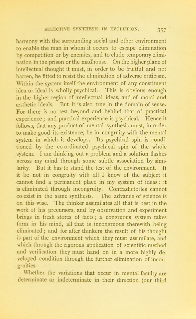 harmony with the surrounding social and other environment to enable the man in whom it occurs to escape elimination by competition or by enemies, and to elude temporary elimi- nation in the prison or the madhouse. On the higher plane of intellectual thought it must, in order to be fruitful and not barren, be fitted to resist the elimination of adverse criticism. Within the system itself the environment of any constituent idea or ideal is wholly psychical. This is obvious enough in the higher region of intellectual ideas, and of moral and sesthetic ideals. But it is also true in the domain of sense. For there is no test beyond and behind that of practical experience; and practical experience is psychical. Hence it follows, that any product of mental synthesis must, in order to make good its existence, be in congruity with the mental system in which it develops, Its psychical spin is condi- tioned by the co-ordinated psychical spin of the whole system. I am thinking out a problem and a solution flashes across my mind through some subtle association by simi- larity. But it has to stand the test of the environment. If it be not in congruity with all I know of the subject it cannot find a permanent place in my system of ideas : it is eliminated through incongruity. Contradictories cannot co exist in the same synthesis. The advance of science is on this wise. The thinker assimilates all that is best in the work of his precursors, and by observation and experiment brings in fresh stores of facts; a congruous system takes form in his mind, all that is incongruous therewith being eliminated; and for after thinkers the result of his thought is part of the environment which they must assimilate, and which through the rigorous application of scientific method and verification they must hand on in a more highly de- veloped condition through the further elimination of incon- gruities. Whether the variations that occur in mental faculty are determinate or indeterminate in their direction (our third