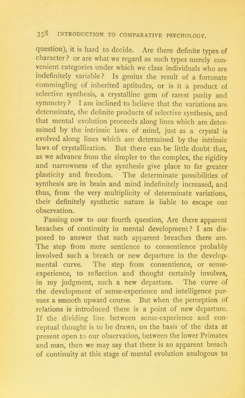 question), it is hard to decide. Are there definite types of character ? or are what we regard as such types merely con- venient categories under which we class individuals who are indefinitely variable? Is genius the result of a fortunate commingling of inherited aptitudes, or is it a product of selective synthesis, a crystalline gem of rarest purity and symmetry ? I am inclined to believe that the variations are determinate, the definite products of selective synthesis, and that mental evolution proceeds along lines which are deter- mined by the intrinsic laws of mind, just as a crystal is evolved along lines which are determined by the intrinsic laws of crystallization. But there can be little doubt that, as we advance from the simpler to the complex, the rigidity and narrowness of the synthesis give place to far greater plasticity and freedom. The determinate possibilities of synthesis are in brain and mind indefinitely increased, and thus, from the very multiplicity of determinate variations, their definitely synthetic nature is liable to escape our observation. Passing now to our fourth question, Are there apparent breaches of continuity in mental development? I am dis- posed to answer that such apparent breaches there are. The step from mere sentience to consentience probably involved such a breach or new departure in the develop- mental curve. The step from consentience, or sense- experience, to reflection and thought certainly involves, in my judgment, such a new departure. The curve of the development of sense-experience and intelligence pur- sues a smooth upward course. But when the perception of relations is introduced there is a point of new departure. If the dividing line between sense-experience and con- ceptual thought is to be drawn, on the basis of the data at present open to our observation, between the lower Primates and man, then we may say that there is an apparent breach of continuity at this stage of mental evolution analogous to