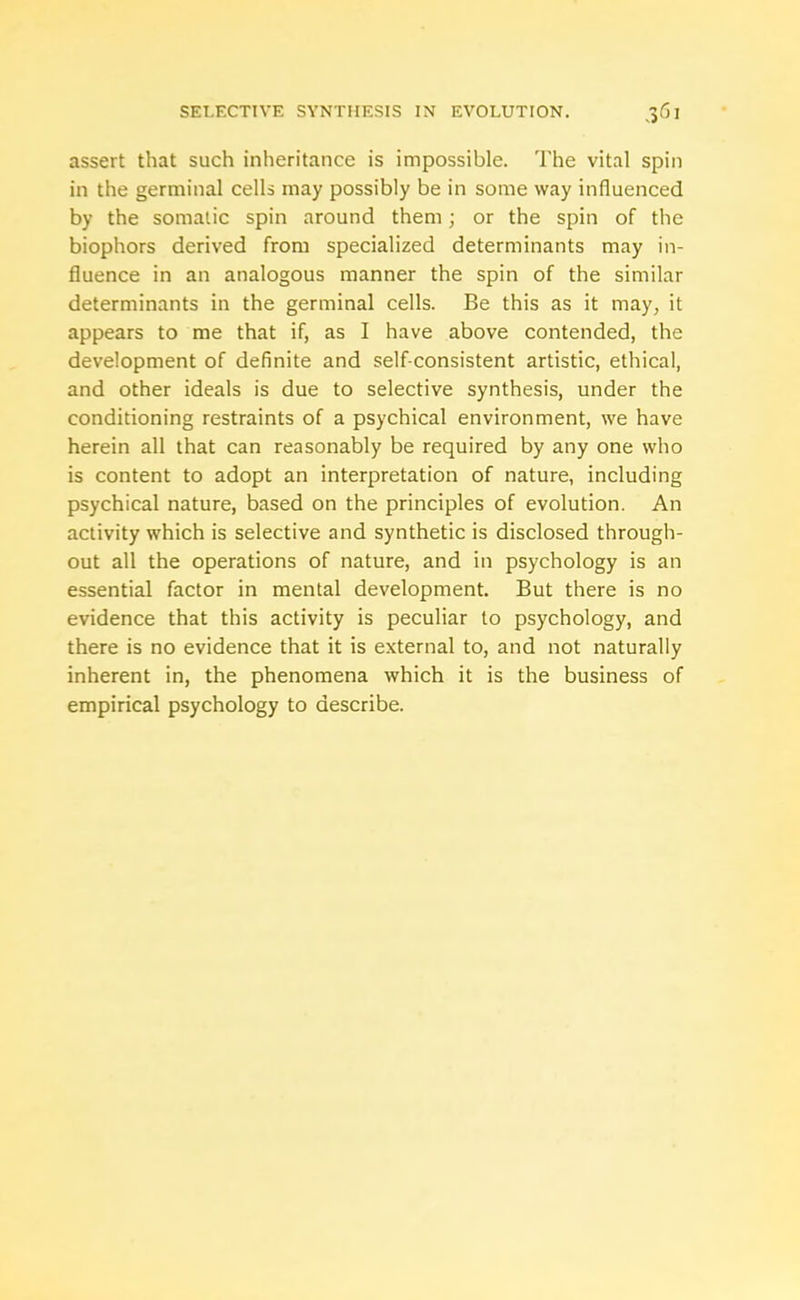 assert that such inheritance is impossible. The vital spin in the germinal cells may possibly be in some way influenced by the somatic spin around them; or the spin of the biophors derived from specialized determinants may in- fluence in an analogous manner the spin of the similar determinants in the germinal cells. Be this as it may, it appears to me that if, as I have above contended, the development of definite and self-consistent artistic, ethical, and other ideals is due to selective synthesis, under the conditioning restraints of a psychical environment, we have herein all that can reasonably be required by any one who is content to adopt an interpretation of nature, including psychical nature, based on the principles of evolution. An activity which is selective and synthetic is disclosed through- out all the operations of nature, and in psychology is an essential factor in mental development. But there is no evidence that this activity is peculiar to psychology, and there is no evidence that it is external to, and not naturally inherent in, the phenomena which it is the business of empirical psychology to describe.