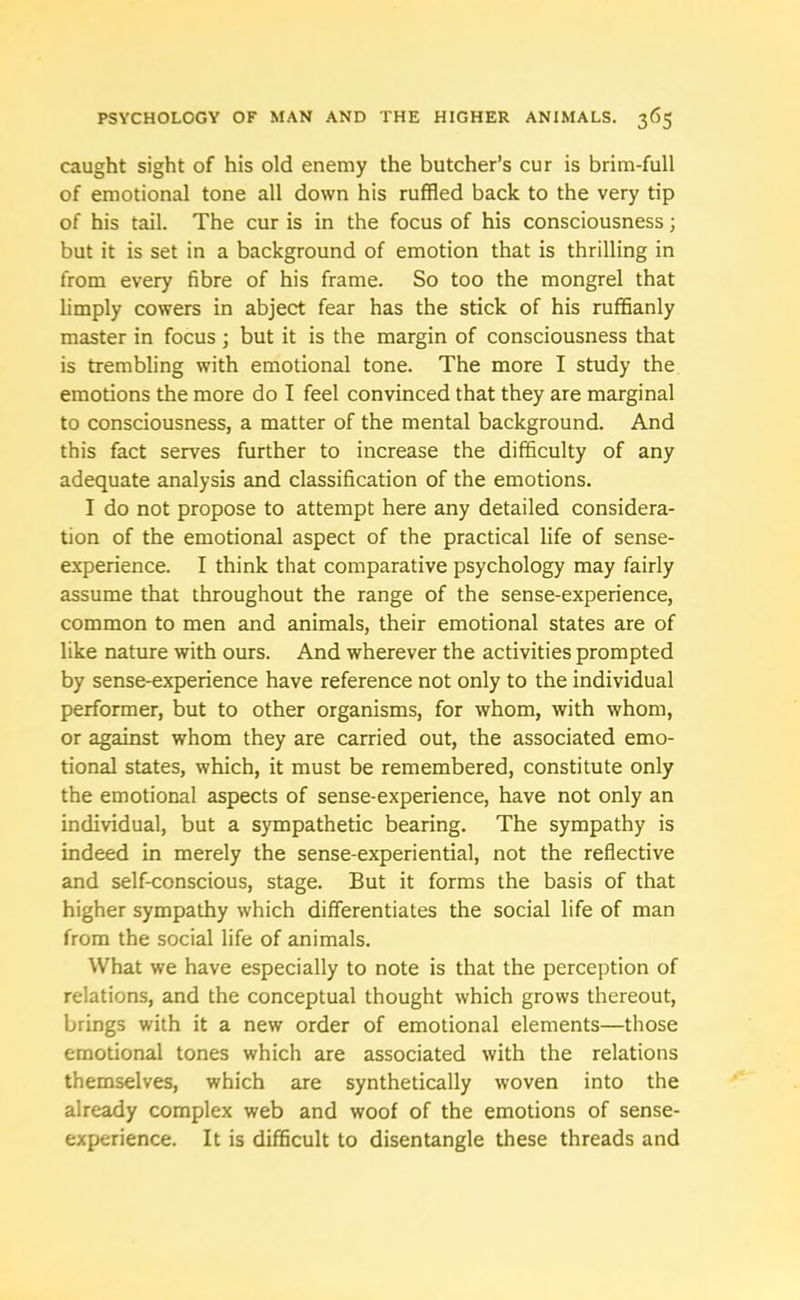 caught sight of his old enemy the butcher’s cur is brim-full of emotional tone all down his ruffled back to the very tip of his tail. The cur is in the focus of his consciousness; but it is set in a background of emotion that is thrilling in from every fibre of his frame. So too the mongrel that limply cowers in abject fear has the stick of his ruffianly master in focus ; but it is the margin of consciousness that is trembling with emotional tone. The more I study the emotions the more do I feel convinced that they are marginal to consciousness, a matter of the mental background. And this fact serves further to increase the difficulty of any adequate analysis and classification of the emotions. I do not propose to attempt here any detailed considera- tion of the emotional aspect of the practical life of sense- experience. I think that comparative psychology may fairly assume that throughout the range of the sense-experience, common to men and animals, their emotional states are of like nature with ours. And wherever the activities prompted by sense-experience have reference not only to the individual performer, but to other organisms, for whom, with whom, or against whom they are carried out, the associated emo- tional states, which, it must be remembered, constitute only the emotional aspects of sense-experience, have not only an individual, but a sympathetic bearing. The sympathy is indeed in merely the sense-experiential, not the reflective and self-conscious, stage. But it forms the basis of that higher sympathy which differentiates the social life of man from the social life of animals. What we have especially to note is that the perception of relations, and the conceptual thought which grows thereout, brings with it a new order of emotional elements—those emotional tones which are associated with the relations themselves, which are synthetically woven into the already complex web and wool of the emotions of sense- experience. It is difficult to disentangle these threads and