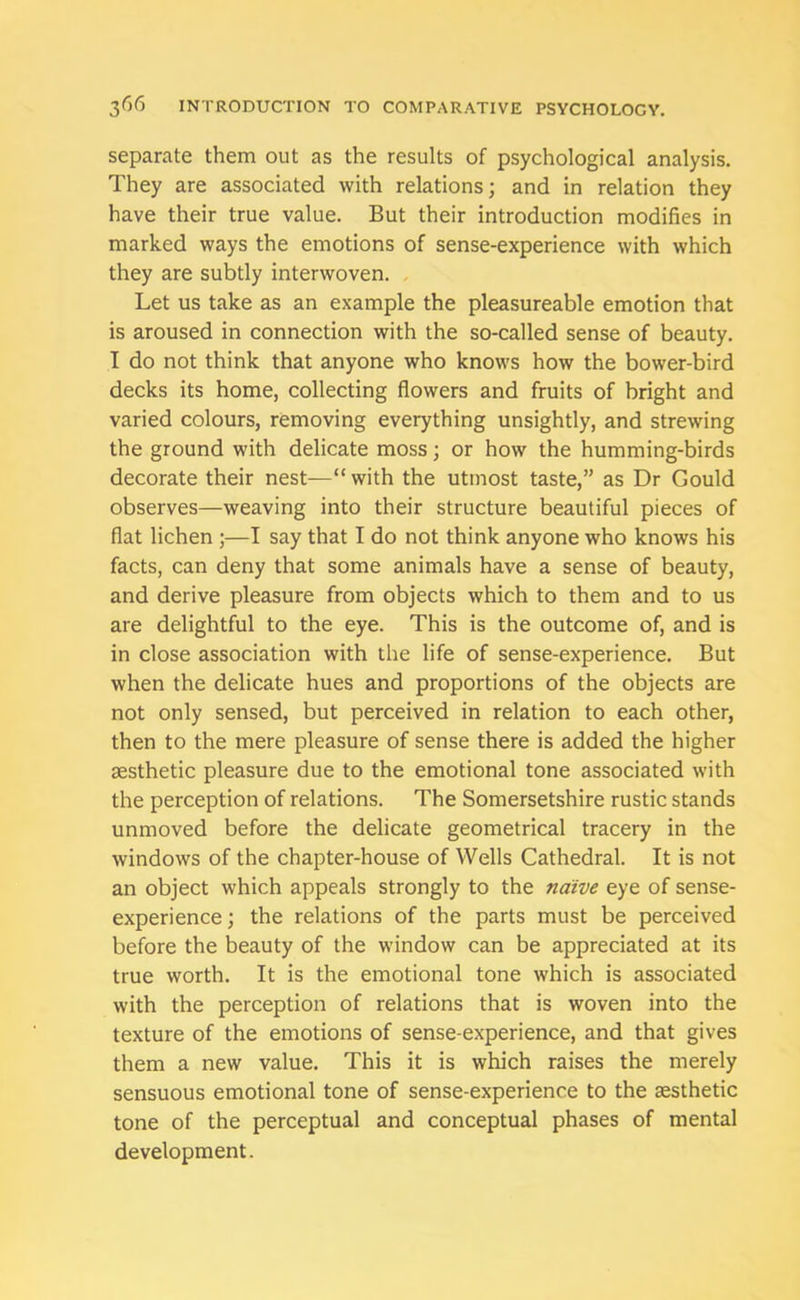 separate them out as the results of psychological analysis. They are associated with relations; and in relation they have their true value. But their introduction modifies in marked ways the emotions of sense-experience with which they are subtly interwoven. Let us take as an example the pleasureable emotion that is aroused in connection with the so-called sense of beauty. I do not think that anyone who knows how the bower-bird decks its home, collecting flowers and fruits of bright and varied colours, removing everything unsightly, and strewing the ground with delicate moss; or how the humming-birds decorate their nest—“ with the utmost taste,” as Dr Gould observes—weaving into their structure beautiful pieces of flat lichen ;—I say that I do not think anyone who knows his facts, can deny that some animals have a sense of beauty, and derive pleasure from objects which to them and to us are delightful to the eye. This is the outcome of, and is in close association with the life of sense-experience. But when the delicate hues and proportions of the objects are not only sensed, but perceived in relation to each other, then to the mere pleasure of sense there is added the higher aesthetic pleasure due to the emotional tone associated with the perception of relations. The Somersetshire rustic stands unmoved before the delicate geometrical tracery in the windows of the chapter-house of Wells Cathedral. It is not an object which appeals strongly to the naive eye of sense- experience ; the relations of the parts must be perceived before the beauty of the window can be appreciated at its true worth. It is the emotional tone which is associated with the perception of relations that is woven into the texture of the emotions of sense-experience, and that gives them a new value. This it is which raises the merely sensuous emotional tone of sense-experience to the aesthetic tone of the perceptual and conceptual phases of mental development.