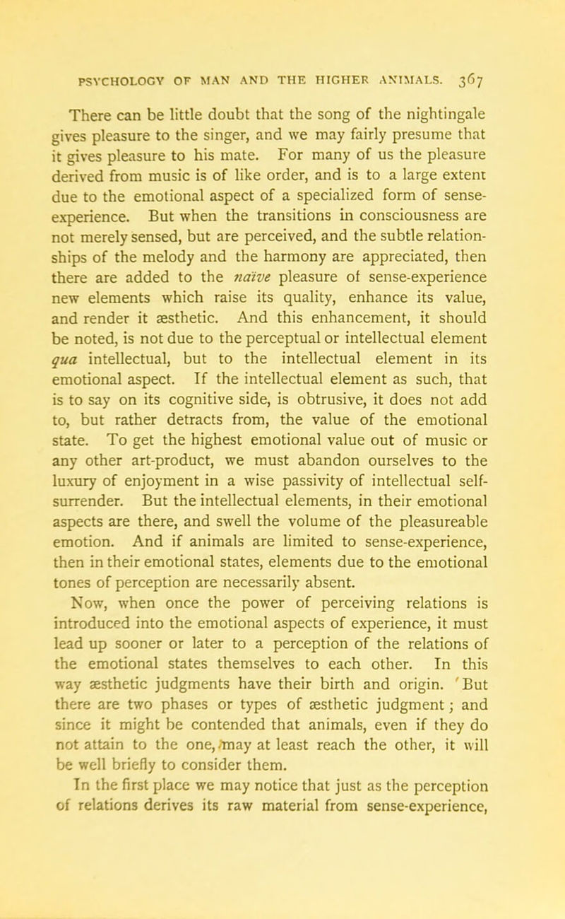 There can be little doubt that the song of the nightingale gives pleasure to the singer, and we may fairly presume that it gives pleasure to his mate. For many of us the pleasure derived from music is of like order, and is to a large extent due to the emotional aspect of a specialized form of sense- experience. But when the transitions in consciousness are not merely sensed, but are perceived, and the subtle relation- ships of the melody and the harmony are appreciated, then there are added to the naive pleasure of sense-experience new elements which raise its quality, enhance its value, and render it aesthetic. And this enhancement, it should be noted, is not due to the perceptual or intellectual element qua intellectual, but to the intellectual element in its emotional aspect. If the intellectual element as such, that is to say on its cognitive side, is obtrusive, it does not add to, but rather detracts from, the value of the emotional state. To get the highest emotional value out of music or any other art-product, we must abandon ourselves to the luxury of enjoyment in a wise passivity of intellectual self- surrender. But the intellectual elements, in their emotional aspects are there, and swell the volume of the pleasureable emotion. And if animals are limited to sense-experience, then in their emotional states, elements due to the emotional tones of perception are necessarily absent. Now, when once the power of perceiving relations is introduced into the emotional aspects of experience, it must lead up sooner or later to a perception of the relations of the emotional states themselves to each other. In this way aesthetic judgments have their birth and origin. 'But there are two phases or types of aesthetic judgment; and since it might be contended that animals, even if they do not attain to the one, /may at least reach the other, it will be well briefly to consider them. In the first place we may notice that just as the perception of relations derives its raw material from sense-experience,