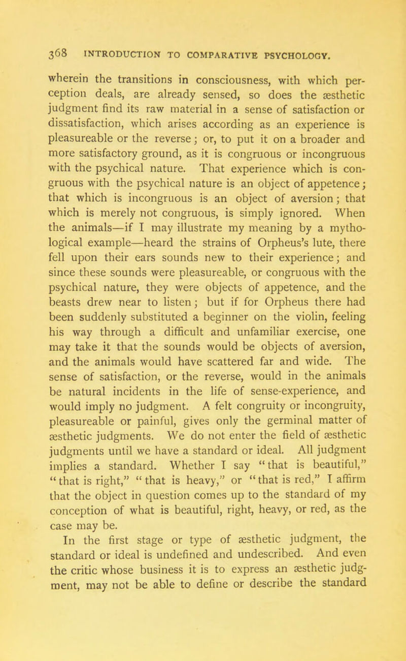 wherein the transitions in consciousness, with which per- ception deals, are already sensed, so does the aesthetic judgment find its raw material in a sense of satisfaction or dissatisfaction, which arises according as an experience is pleasureable or the reverse; or, to put it on a broader and more satisfactory ground, as it is congruous or incongruous with the psychical nature. That experience which is con- gruous with the psychical nature is an object of appetence; that which is incongruous is an object of aversion; that which is merely not congruous, is simply ignored. When the animals—if I may illustrate my meaning by a mytho- logical example—heard the strains of Orpheus’s lute, there fell upon their ears sounds new to their experience; and since these sounds were pleasureable, or congruous with the psychical nature, they were objects of appetence, and the beasts drew near to listen; but if for Orpheus there had been suddenly substituted a beginner on the violin, feeling his way through a difficult and unfamiliar exercise, one may take it that the sounds would be objects of aversion, and the animals would have scattered far and wide. The sense of satisfaction, or the reverse, would in the animals be natural incidents in the life of sense-experience, and would imply no judgment. A felt congruity or incongruity, pleasureable or painful, gives only the germinal matter of aesthetic judgments. We do not enter the field of aesthetic judgments until we have a standard or ideal. All judgment implies a standard. Whether T say “ that is beautiful,” “ that is right,” “ that is heavy,” or “ that is red,” I affirm that the object in question comes up to the standard of my conception of what is beautiful, right, heavy, or red, as the case may be. In the first stage or type of aesthetic judgment, the standard or ideal is undefined and undescribed. And even the critic whose business it is to express an aesthetic judg- ment, may not be able to define or describe the standard