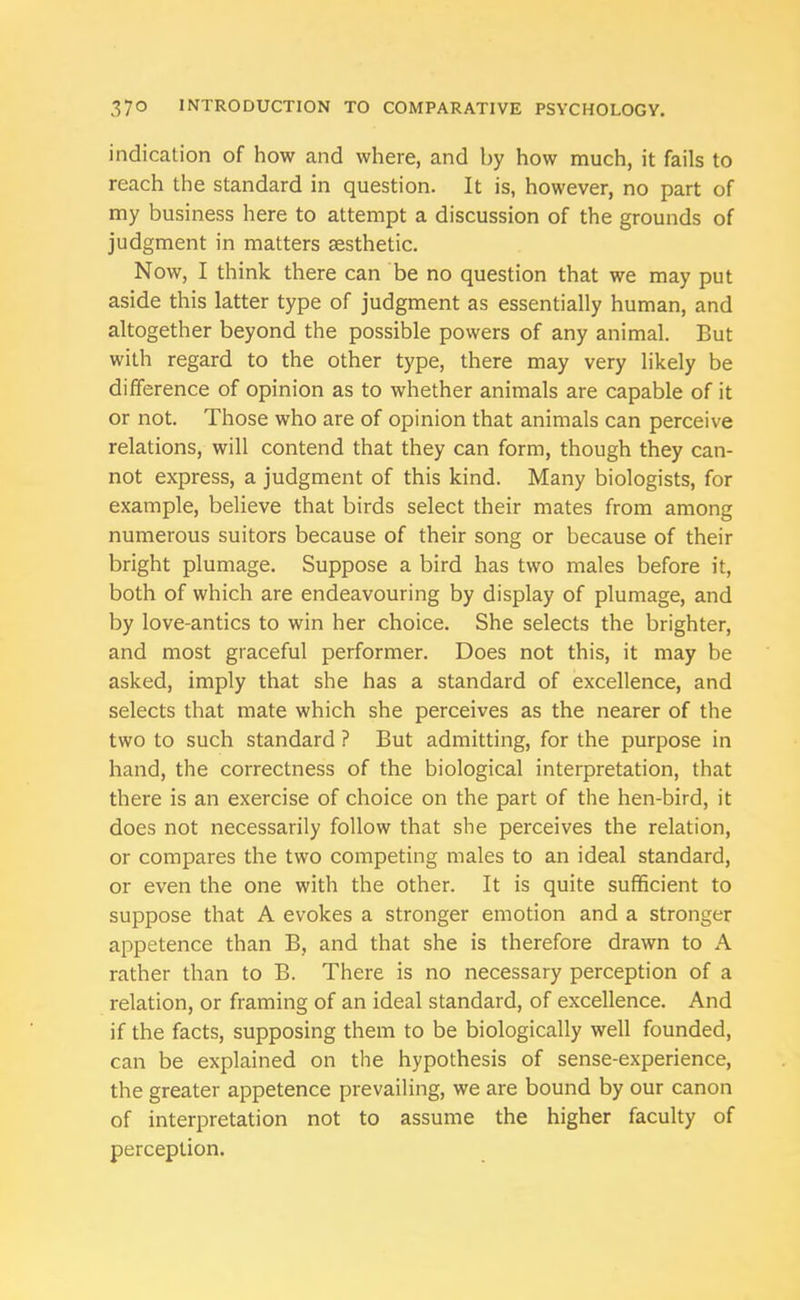 indication of how and where, and by how much, it fails to reach the standard in question. It is, however, no part of my business here to attempt a discussion of the grounds of judgment in matters aesthetic. Now, I think there can be no question that we may put aside this latter type of judgment as essentially human, and altogether beyond the possible powers of any animal. But with regard to the other type, there may very likely be difference of opinion as to whether animals are capable of it or not. Those who are of opinion that animals can perceive relations, will contend that they can form, though they can- not express, a judgment of this kind. Many biologists, for example, believe that birds select their mates from among numerous suitors because of their song or because of their bright plumage. Suppose a bird has two males before it, both of which are endeavouring by display of plumage, and by love-antics to win her choice. She selects the brighter, and most graceful performer. Does not this, it may be asked, imply that she has a standard of excellence, and selects that mate which she perceives as the nearer of the two to such standard ? But admitting, for the purpose in hand, the correctness of the biological interpretation, that there is an exercise of choice on the part of the hen-bird, it does not necessarily follow that she perceives the relation, or compares the two competing males to an ideal standard, or even the one with the other. It is quite sufficient to suppose that A evokes a stronger emotion and a stronger appetence than B, and that she is therefore drawn to A rather than to B. There is no necessary perception of a relation, or framing of an ideal standard, of excellence. And if the facts, supposing them to be biologically well founded, can be explained on the hypothesis of sense-experience, the greater appetence prevailing, we are bound by our canon of interpretation not to assume the higher faculty of perception.