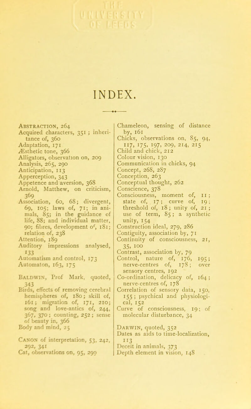 INDEX. Abstraction, 264 Acquired characters, 351 ; inheri- tance of, 360 Adaptation, 171 ^Esthetic tone, 366 Alligators, observation on, 209 Analysis, 265, 290 Anticipation, 113 Apperception, 343 Appetence and aversion, 368 Arnold, Matthew, on criticism, 369 Association, 60, 6S; divergent, 69, 105; laws of, 71; in ani- mals, 85; in the guidance of life, 88; and individual matter, 90; fibres, development of, 181; relation of, 238 Attention, 189 Auditory impressions analysed, 133 Automatism and control, 173 Automaton, 163, 175 Baldwin, Prof Mark, quoted, 343 Birds, effects of removing cerebral hemispheres of, 180; skill of, 161; migration of, 171, 210; song and love-antics of, 244, 367, 370 ; counting, 252 ; sense of beauty in, 366 Body and mind, 25 Canon of interpretation, 53, 242, 292, 34i Cat, observations on, 95, 299 Chameleon, sensing of distance by, 161 Chicks, observations on, 85, 94, 117, 175- 197. 209, 214, 215 Child and chick, 212 Colour vision, 130 Communication in chicks, 94 Concept, 268, 2S7 Conception, 263 Conceptual thought, 262 Conscience, 378 Consciousness, moment of, 11 ; state of, 17; curve of, 19; threshold of, 18; unity of, 21 ; use of term, 85; a synthetic unity, 154 Construction ideal, 279, 286 Contiguity, association by, 71 Continuity of consciousness, 21, 35. 100 Contrast, association by, 79 Control, nature of, 176, 195; nerve-centres of, 178; over sensory centres, 192 Co-ordination, delicacy of, 164; nerve-centres of, 178 Correlation of sensory data, 150, 155; psychical and physiologi- cal, 152 Curve of consciousness, 19; of molecular disturbance, 34 Darwin, quoted, 352 Dates as aids to time-localization, n3 . Deceit in animals, 373 Depth element in vision, 14S