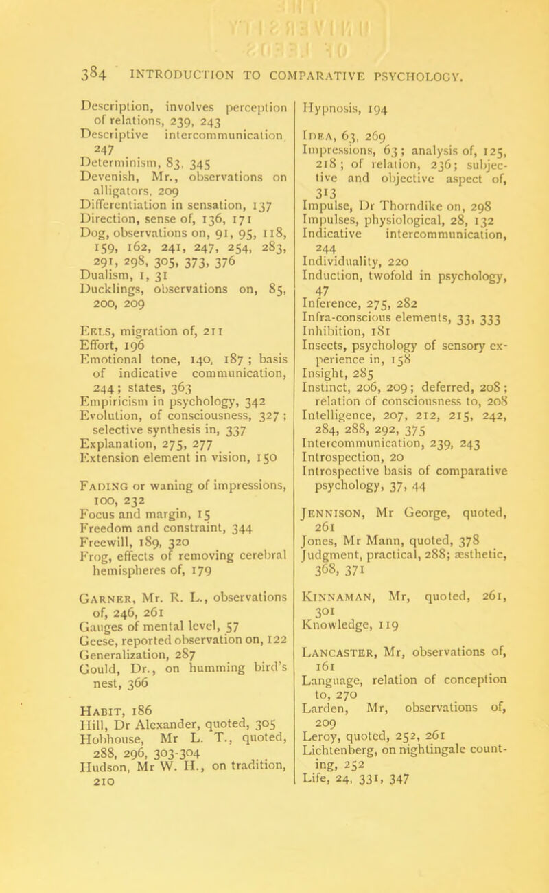 Description, involves perception of relations, 239, 243 Descriptive intercommunication, 247 Determinism, 83, 345 Devenish, Mr., observations on alligators, 209 Differentiation in sensation, 137 Direction, sense of, 136, 171 Dog, observations on, 91, 95, 118, 159, 162, 241, 247, 254, 2S3, 291, 298, 305, 373, 376 Dualism, 1, 31 Ducklings, observations on, 85, 200, 209 Erls, migration of, 211 Effort, 196 Emotional tone, 140, 187 ; basis of indicative communication, 244; states, 363 Empiricism in psychology, 342 Evolution, of consciousness, 327 ; selective synthesis in, 337 Explanation, 275, 277 Extension element in vision, 150 Fading or waning of impressions, 100, 232 Focus and margin, 15 Freedom and constraint, 344 Freewill, 189, 320 Frog, effects of removing cerebral hemispheres of, 179 Garner, Mr. R. L., observations of, 246, 261 Gauges of mental level, 57 Geese, reported observation on, 122 Generalization, 287 Gould, Dr., on humming bird’s nest, 366 Habit, 186 Hill, Dr Alexander, quoted, 305 Hobhouse, Mr L. T., quoted, 288, 296, 303-304 Hudson, Mr W. If., on tradition, 210 Hypnosis, 194 Idea, 63, 269 Impressions, 63; analysis of, 125, 218; of relation, 236; subjec- tive and objective aspect of, 313 Impulse, Dr Thorndike on, 298 Impulses, physiological, 28, 132 Indicative intercommunication, 244 Individuality, 220 Induction, twofold in psychology, 47 Inference, 275, 282 Infra-conscious elements, 33, 333 Inhibition, 181 Insects, psychology of sensory ex- perience in, 158 Insight, 285 Instinct, 206, 209 ; deferred, 208 ; relation of consciousness to, 208 Intelligence, 207, 212, 215, 242, 284, 288, 292, 375 Intercommunication, 239, 243 Introspection, 20 Introspective basis of comparative psychology, 37, 44 Jennison, Mr George, quoted, 261 Jones, Mr Mann, quoted, 378 Judgment, practical, 288; aesthetic, 368. 371 Kinnaman, Mr, quoted, 261, 301 Knowledge, 119 Lancaster, Mr, observations of, 161 Language, relation of conception to, 270 Larden, Mr, observations of, 209 Leroy, quoted, 252, 261 Lichtenberg, on nightingale count- ing, 252 Life, 24, 331, 347