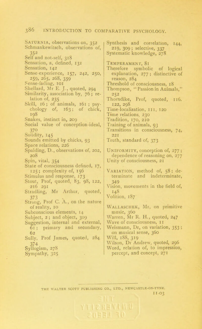 Saturnia, observations on, 352 Schmankewitscli, observations of, 352 Self and not-self, 318 Sensation, a, defined, 131 Sensation, 142 Sense-experience, 1157, 242, 2^0, 259, 265, 268, 359 Sense-fading, 101 Shellard, Mr E. J., quoted, 294 Similarity, association by, 76 ; re- lation of, 235 Skill, 16; of animals, 161 ; psy- chology of, 163; of chick, 198 Snakes, instinct in, 209 Social value of conception-ideal, 370 Solidity, 145 Sounds emitted by chicks, 93 Space relations, 226 Spalding, D., observations of, 202, 208 Spin, vital, 354 State of consciousness defined, 17, 125; complexity of, 156 Stimulus and response, 173 Stout, Prof, quoted, 83, 98, 122, 216 291 Stradling, Mr Arthur, quoted, 373 Strong, Prof C. A., on the nature of reality, 10 Subconscious elements, 14 Subject, 2 ; and object, 309 Suggestion, internal and external, 61 ; primary and secondary, 62 Sully, Prof James, quoted, 284 374. Syllogism, 278 Sympathy, 325 Synthesis and correlation, 144, 219, 3°9; selective, 337 Systematic knowledge, 278 Temperament, 81 Therefore symbolic of logical explanation, 277 ; distinctive of reason, 284 Threshold of consciousness, 18 Thompson, “ Passion in Animals,” 252 Thorndike, Prof, quoted, 116. 122, 298 Time-localization, III, 120 Time relations, 230 Tradition, 170, 210 Training of animals, 93 Transitions in consciousness, 74, 221 Truth, standard of, 373 Uniformity, conception of, 277 ; dependence of reasoning on, 277 Unity of consciousness, 21 Variation, method of, 58; de- terminate and indeterminate, .349 Vision, movements in the field of, 148 Volition, 187 Wallaschek, Mr, on primitive music, 360 Warren, Mr R. H., quoted, 247 Wave of consciousness, 11 Weismann, Dr, on variation, 353 ; on musical sense, 360 Will, 1S8, 319 Wilson, Dr Andrew, quoted, 296 Word, relation of, to impression, percept, and concept, 271 THE WALTER SCOTT PUBLISHING CO., LTD., NEWCASTLE-ON-TYNE. I I-O'?