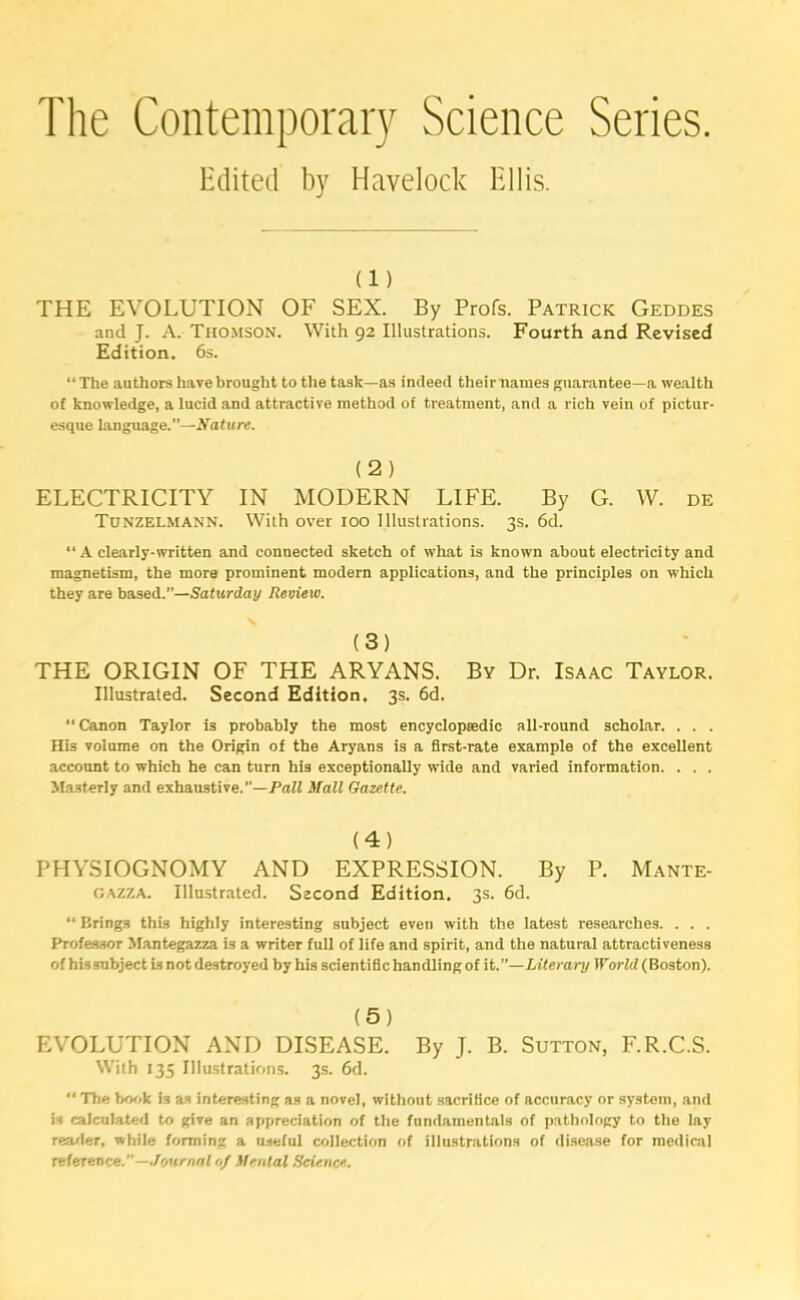 The Contemporary Science Series. Edited by Havelock Ellis. (i) THE EVOLUTION OF SEX. By Profs. Patrick Geddes and J. A. Thomson. With 92 Illustrations. Fourth and Revised Edition. 6s. “ The authors have brought to the task—as indeed their names guarantee—a wealth of knowledge, a lucid and attractive method of treatment, and a rich vein of pictur- esque language.—Nature. (2) ELECTRICITY IN MODERN LIFE. By G. W. de Tunzelmann. With over 100 Illustrations. 3s. 6d. “ A clearly-written and connected sketch of what is known about electricity and magnetism, the more prominent modern applications, and the principles on which they are based.”—Saturday Review. (3) THE ORIGIN OF THE ARYANS. By Dr. Isaac Taylor. Illustrated. Second Edition. 3s. 6d. “ Canon Taylor is probably the most encyclopaedic all-round scholar. . . . His volume on the Origin of the Aryans is a first-rate example of the excellent account to which he can turn his exceptionally wide and varied information. . . . Masterly and exhaustive.”—Puff Mall Gazette. (4) PHYSIOGNOMY AND EXPRESSION. By P. Mante- oazza. Illustrated. Second Edition. 3s. 6d. “ Brings this highly interesting subject even with the latest researches. . . . Professor Mantegazza is a writer full of life and spirit, and the natural attractiveness of hi.ssubject is not destroyed by his scientific handling of it.”—Literary World (Boston). (5) EVOLUTION AND DISEASE. By J. B. Sutton, F.R.C.S. With 135 Illustrations. 3s. 6d. “ The book is as interesting as a novel, without sacrifice of accuracy or systom, and is calculated to give an appreciation of the fundamentals of pathology to the lay reader, while forming a useful collection of illustrations of disease for medical reference.”—Journal 0/ Menial Science.