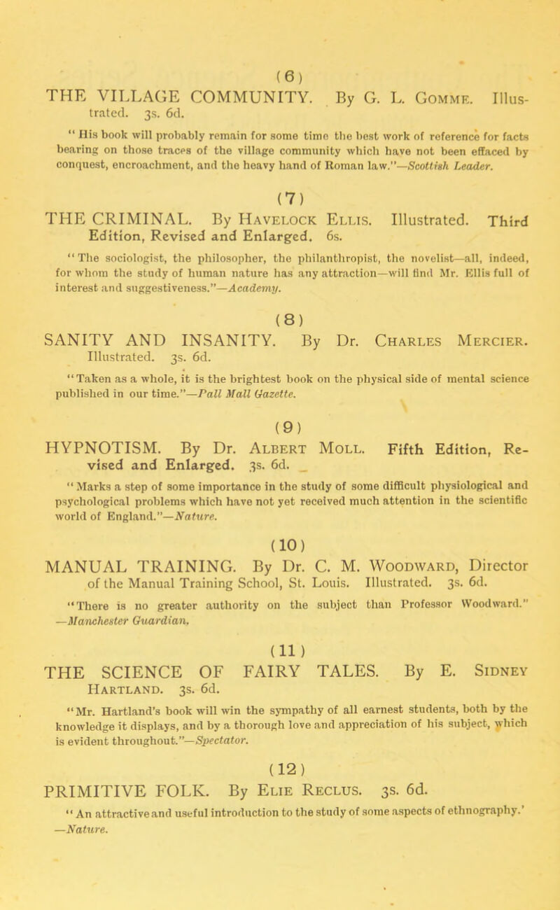 (6) THE VILLAGE COMMUNITY. By G. L. Gomme. Illus- trated. 3s. 6d. “ His book will probably remain for some time the best work of reference for facts bearing on those traces of the village community which have not been effaced by conquest, encroachment, and the heavy hand of Roman law.”—Scottish Leader. (7) THE CRIMINAL. By Havelock Ellis. Illustrated. Third Edition, Revised and Enlarged. 6s. “The sociologist, the philosopher, the philanthropist, the novelist—all, indeed, for whom the study of human nature has any attraction—will find Mr. Ellis full of interest and suggestiveness.”—Academy. (8) SANITY AND INSANITY. By Dr. Charles Mercier. Illustrated. 3s. 6d. “Takon as a whole, it is the brightest book on the physical side of mental science published in our time.”—Pall Mall Gazette. (9) HYPNOTISM. By Dr. Albert Moll. Fifth Edition, Re- vised and Enlarged. 3s. 6d. “ Marks a step of some importance in the study of some difficult physiological and psychological problems which have not yet received much attention in the scientific world of England.”—Nature. (10) MANUAL TRAINING. By Dr. C. M. Woodward, Director of the Manual Training School, St. Louis. Illustrated. 3s. 6d. “There is no greater authority on the subject than Professor Woodward.” —Manchester Guardian. (11 ) THE SCIENCE OF FAIRY TALES. By E. Sidney Hartland. 3s. 6d. “Mr. Hartland’s book will win the sympathy of all earnest students, both by the knowledge it displays, and by a thorough love and appreciation of his subject, which is evident throughout.”— Spectator. (12) PRIMITIVE FOLK. By Elie Reclus. 3s. 6d. “ An attractive and useful introduction to the study of some aspects of ethnography.’ —Nature.
