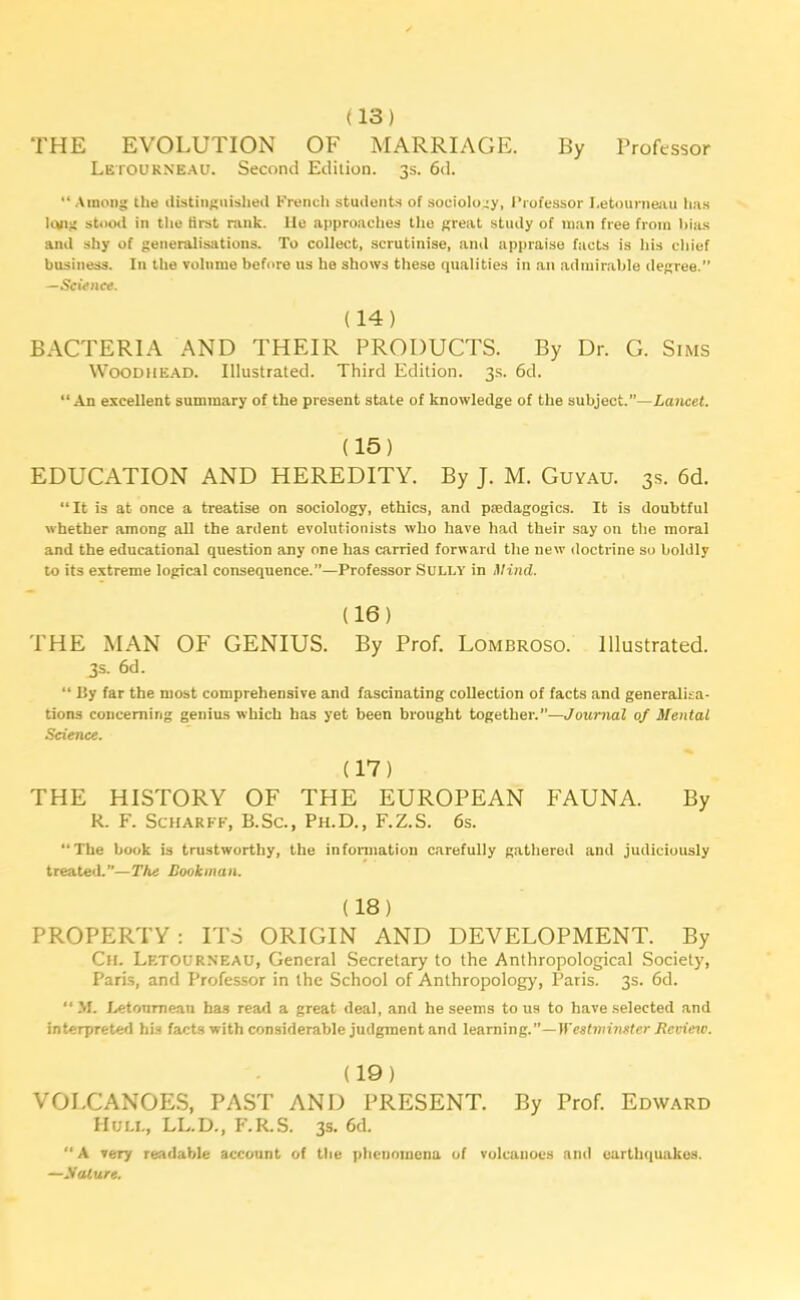 (13) THE EVOLUTION OF MARRIAGE. By Professor Letourneau. Second Edition. 3s. 6d. “Among the distinguished French students of sociology, I’rofessor I.etourneau lias lung stood in the first rank. lie approaches the great study of man free from bias and shy of generalisations. To collect, scrutinise, and appraise facts is his chief business. In the volume before us he shows these qualities in an admirable degree.” Science. (14) BACTERIA AND THEIR PRODUCTS. By Dr. G. Sims Woodhead. Illustrated. Third Edition. 3s. 6d. “An excellent summary of the present state of knowledge of the subject.”—Lancet. (15) EDUCATION AND HEREDITY. By J. M. Guyau. 3s. 6d. “It is at once a treatise on sociology, ethics, and pedagogics. It is doubtful whether among all the ardent evolutionists who have had their say on the moral and the educational question any one has carried forward the new doctrine so boldly to its extreme logical consequence.”—Professor Sully in Mind. (16) THE MAN OF GENIUS. By Prof. Lombroso. Illustrated. 3s. 6d. “ By far the most comprehensive and fascinating collection of facts and generalisa- tions concerning genius which has yet been brought together.”—Journal of Mental Science. (17) THE HISTORY OF THE EUROPEAN FAUNA. By R. F. Scharff, B.Sc., Ph.D., F.Z.S. 6s. “The book is trustworthy, the information carefully gathered and judiciously treated.”—The Bookman. (18) PROPERTY : ITS ORIGIN AND DEVELOPMENT. By Ch. Letourneau, General Secretary to the Anthropological Society, Paris, and Professor in the School of Anthropology, Paris. 3s. 6d. M. Letourneau has read a great deal, and he seems to us to have selected and interpreted his facts with considerable judgment and learning.”—Westminster Revieio. (19) VOLCANOES, PAST AND PRESENT. By Prof. Edward Hull, LL.D., F.R.S. 3s. 6d. “ A very readable account of the phenomena of volcanoes and earthquakes. —Mature.