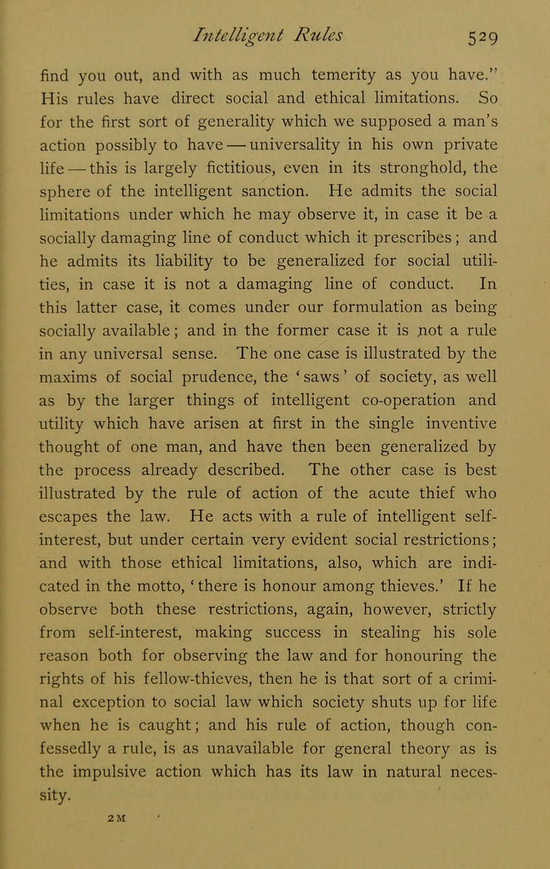 find you out, and with as much temerity as you have.” His rules have direct social and ethical limitations. So for the first sort of generality which we supposed a man’s action possibly to have — universality in his own private life — this is largely fictitious, even in its stronghold, the sphere of the intelligent sanction. He admits the social limitations under which he may observe it, in case it be a socially damaging line of conduct which it prescribes; and he admits its liability to be generalized for social utili- ties, in case it is not a damaging line of conduct. In this latter case, it comes under our formulation as being socially available; and in the former case it is jiot a rule in any universal sense. The one case is illustrated by the maxims of social prudence, the ‘ saws ’ of society, as well as by the larger things of intelligent co-operation and utility which have arisen at first in the single inventive thought of one man, and have then been generalized by the process already described. The other case is best illustrated by the rule of action of the acute thief who escapes the law. He acts with a rule of intelligent self- interest, but under certain very evident social restrictions; and with those ethical limitations, also, which are indi- cated in the motto, ‘there is honour among thieves.’ If he observe both these restrictions, again, however, strictly from self-interest, making success in stealing his sole reason both for observing the law and for honouring the rights of his fellow-thieves, then he is that sort of a crimi- nal exception to social law which society shuts up for life when he is caught; and his rule of action, though con- fessedly a rule, is as unavailable for general theory as is the impulsive action which has its law in natural neces- sity. 2 M
