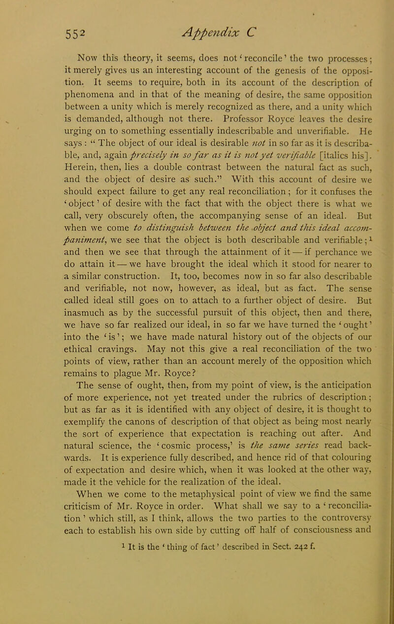 Now this theory, it seems, does not1 reconcile’ the two processes; it merely gives us an interesting account of the genesis of the opposi- tion. It seems to require, both in its account of the description of phenomena and in that of the meaning of desire, the same opposition between a unity which is merely recognized as there, and a unity which is demanded, although not there. Professor Royce leaves the desire urging on to something essentially indescribable and unverifiable. He says : “ The object of our ideal is desirable not in so far as it is describa- ble, and, again precisely in so far as it is not yet verifiable [italics his]. Herein, then, lies a double contrast between the natural fact as such, and the object of desire as such.” With this account of desire we should expect failure to get any real reconciliation; for it confuses the ‘object’ of desire with the fact that with the object there is what we call, very obscurely often, the accompanying sense of an ideal. But when we come to distinguish between the object and this ideal accom- paniment, we see that the object is both describable and verifiable;1 and then we see that through the attainment of it — if perchance we do attain it — we have brought the ideal which it stood for nearer to a similar construction. It, too, becomes now in so far also describable and verifiable, not now, however, as ideal, but as fact. The sense called ideal still goes on to attach to a further object of desire. But inasmuch as by the successful pursuit of this object, then and there, we have so far realized our ideal, in so far we have turned the ‘ ought ’ into the ‘ is1; we have made natural history out of the objects of our ethical cravings. May not this give a real reconciliation of the two points of view, rather than an account merely of the opposition which remains to plague Mr. Royce? The sense of ought, then, from my point of view, is the anticipation of more experience, not yet treated under the rubrics of description; but as far as it is identified with any object of desire, it is thought to exemplify the canons of description of that object as being most nearly the sort of experience that expectation is reaching out after. And natural science, the ‘ cosmic process,’ is the sa?ne series read back- wards. It is experience fully described, and hence rid of that colouring of expectation and desire which, when it was looked at the other way, made it the vehicle for the realization of the ideal. When we come to the metaphysical point of view we find the same criticism of Mr. Royce in order. What shall we say to a 1 reconcilia- tion ’ which still, as I think, allows the two parties to the controversy each to establish his own side by cutting off half of consciousness and 1 It is the ‘ thing of fact ’ described in Sect. 242 f.