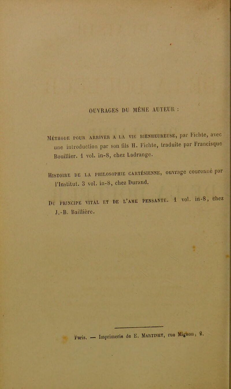 OUVRAGES DU MÊME AUTEUR : MÉTHODE POUR ARRIVER A LA VIE BIENHEUREUSE, par Fichte, avec une introduction par son fils H. Fichte, traduite par Francisque Rouillier. 1 vol. in-8, chez Ladrangc. Histoire de la philosophie cartésienne, ouvrage couronné par l'Institut. 3 vol. in-8, chez Durand. DU PRINCIPE VITAL ET DE L'AME PENSANTE. 1 Vdl. in-8, chez J.-R. Baillièrc. Paris. — Imprimerie de E. Martinet, rue Mignon,