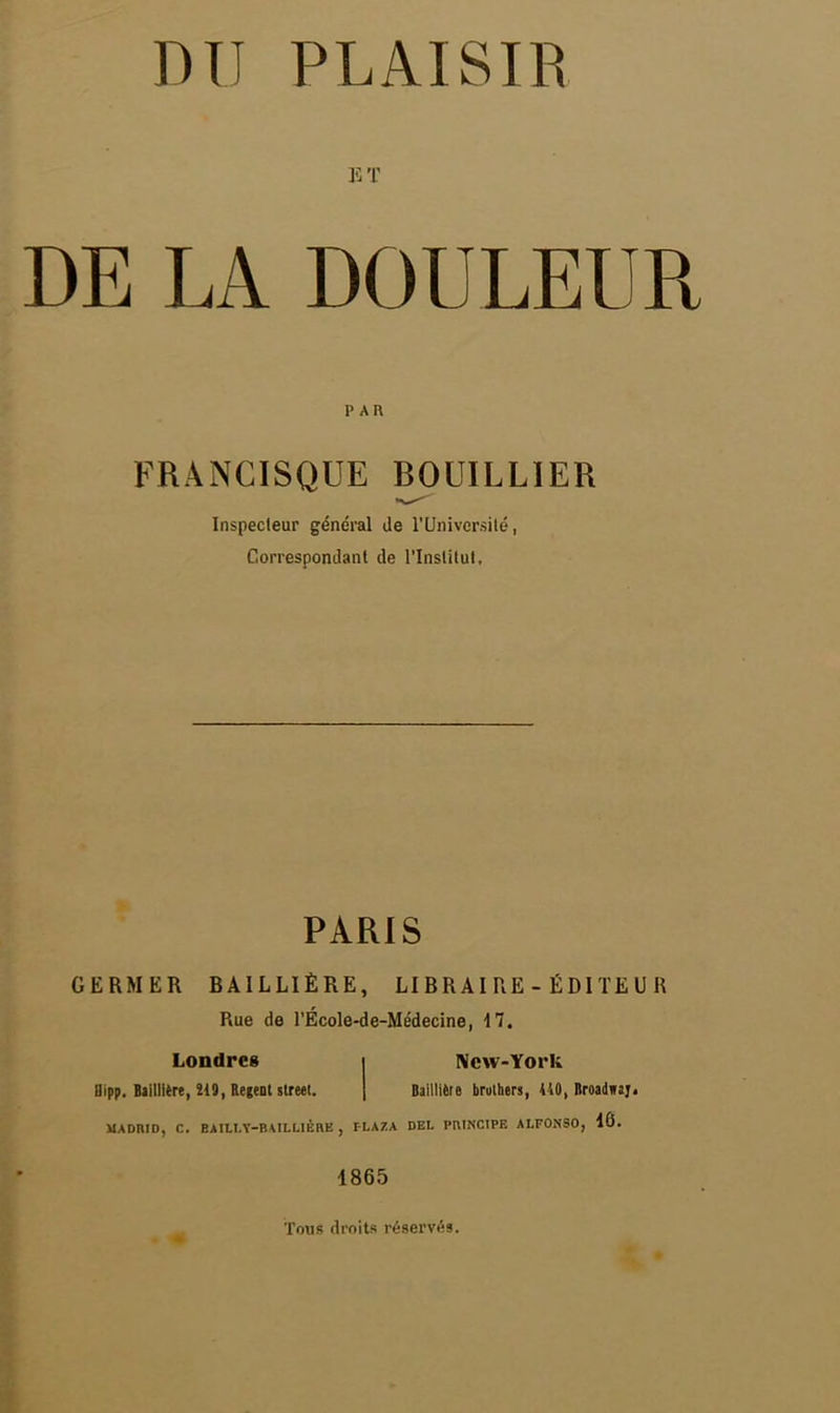 ET DE LA DOULEUR PAU FRANCISQUE BOUILLIER Inspecteur général Je l'Université, Correspondant de l'Institut, PARIS GERMER RAILLIÈRE, LIBRAIRE - ÉDITEUR Rue de l'École-de-Médecine, 17. Londres i New-York llipp. Bailliere, 219, Relent street. Baillièie brothers, 410, Broadwaj. MADRID, C. BAILI.Y-BAILLIÈRE , FLAZA DEL PRINCIPE ALFOiNSO, 16. 1865 Tons droits réservés.