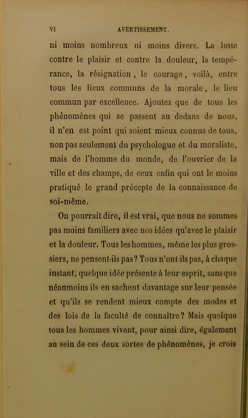 ni moins nombreux ni moins divers. La lutte contre le plaisir et contre la douleur, la tempé- rance, la résignation , le courage, voilà, entre tous les lieux communs de la morale, le lieu commun par excellence. Ajoutez que de tous les phénomènes qui se passent au dedans de nous, il n'en est point qui soient mieux connus de tous, non pas seulement du psychologue et du moraliste, mais de l'homme du monde, de l'ouvrier de la ville et des champs, de ceux enfin qui ont le moins pratiqué le grand précepte de la connaissance de soi-même. On pourrait dire, il est vrai, que nous ne sommes pas moins familiers avec nos idées qu'avec le plaisir et la douleur. Tous les hommes, même les plus gros- siers, ne pensent-ils pas? Tous n'ont-ils pas, à chaque instant, quelque idée présente à leur esprit, sans que néanmoins ils en sachent davantage sur leur pensée et qu'ils se rendent mieux compte des modes et des lois de la faculté de connaître? Mais quoique tous les hommes vivent, pour ainsi dire, également au sein de ces deux sortes de phénomènes, je crois