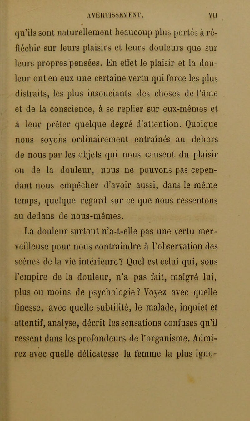 qu'ils sont naturellement beaucoup plus portés à ré- fléchir sur leurs plaisirs et leurs douleurs que sur leurs propres pensées. En effet le plaisir et la dou- leur ont en eux une certaine vertu qui force les plus distraits, les plus insouciants des choses de l'âme et de la conscience, à se replier sur eux-mêmes et à leur prêter quelque degré d'attention. Quoique nous soyons ordinairement entraînés au dehors de nous par les objets qui nous causent du plaisir ou de la douleur, nous ne pouvons pas cepen- dant nous empêcher d'avoir aussi, dans le même temps, quelque regard sur ce que nous ressentons au dedans de nous-mêmes. La douleur surtout n'a-t-elle pas une vertu mer- veilleuse pour nous contraindre à l'observation des scènes delà vie intérieure? Quel est celui qui, sous l'empire de la douleur, n'a pas fait, malgré lui, plus ou moins de psychologie? Voyez avec quelle finesse, avec quelle subtilité, le malade, inquiet et attentif, analyse, décrit les sensations confuses qu'il ressent dans les profondeurs de l'organisme. Admi- rez avec quelle délicatesse la femme la plus igno-