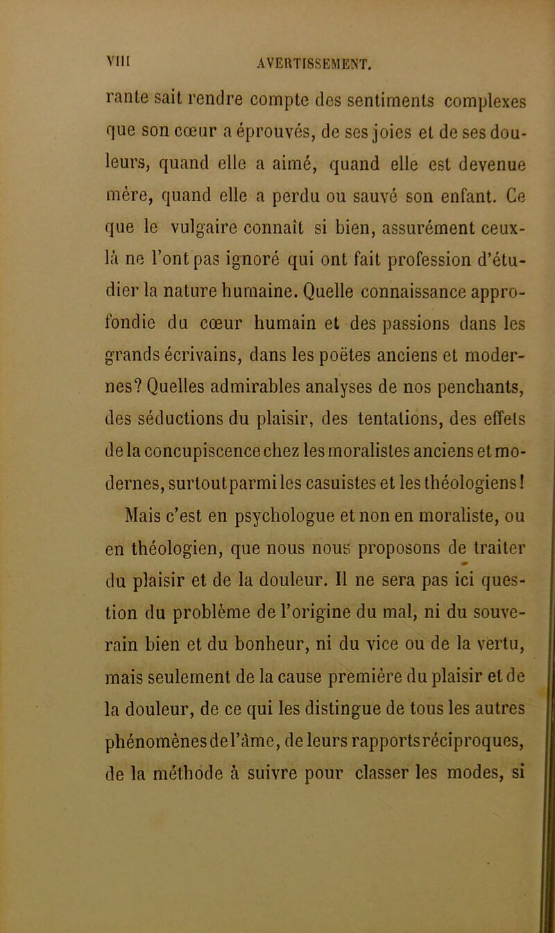 rante sait rendre compte des sentiments complexes que son cœur a éprouvés, de ses joies et de ses dou- leurs, quand elle a aimé, quand elle est devenue mère, quand elle a perdu ou sauvé son enfant. Ge que le vulgaire connaît si bien, assurément ceux- là ne l'ont pas ignoré qui ont fait profession d'étu- dier la nature humaine. Quelle connaissance appro- fondie du cœur humain et des passions dans les grands écrivains, dans les poètes anciens et moder- nes? Quelles admirables analyses de nos penchants, des séductions du plaisir, des tentations, des effets de la concupiscence chez les moralistes anciens et mo- dernes, surtout parmi les casuistes et les théologiens ! Mais c'est en psychologue et non en moraliste, ou en théologien, que nous nous proposons de traiter du plaisir et de la douleur. Il ne sera pas ici ques- tion du problème de l'origine du mal, ni du souve- rain bien et du bonheur, ni du vice ou de la vertu, mais seulement de la cause première du plaisir et de la douleur, de ce qui les distingue de tous les autres phénomènes del'àme, de leurs rapports réciproques, de la méthode à suivre pour classer les modes, si