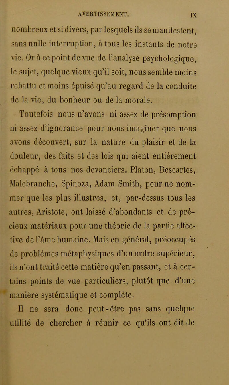 nombreux et si divers, par lesquels ils se manifestent, sans nulle interruption, à tous les instants de notre vie. Or à ce point de vue de l'analyse psychologique, le sujet, quelque vieux qu'il soit, nous semble moins rebattu et moins épuisé qu'au regard de la conduite de la vie, du bonheur ou de la morale. Toutefois nous n'avons ni assez de présomption ni assez d'ignorance pour nous imaginer que nous avons découvert, sur la nature du plaisir et de la douleur, des faits et des lois qui aient entièrement échappé à tous nos devanciers. Platon, Descartes, Malebranche, Spinoza, Adam Smith, pour ne nom- mer que les plus illustres, et, par-dessus tous les autres, Àristote, ont laissé d'abondants et de pré- cieux matériaux pour une théorie de la partie affec- tive de l'âme humaine. Mais en général, préoccupés de problèmes métaphysiques d'un ordre supérieur, ils n'ont traité cette matière qu'en passant, et à cer- tains points de vue particuliers, plutôt que d'une manière systématique et complète. Il ne sera donc peut-être pas sans quelque utilité de chercher â réunir ce qu'ils ont dit de