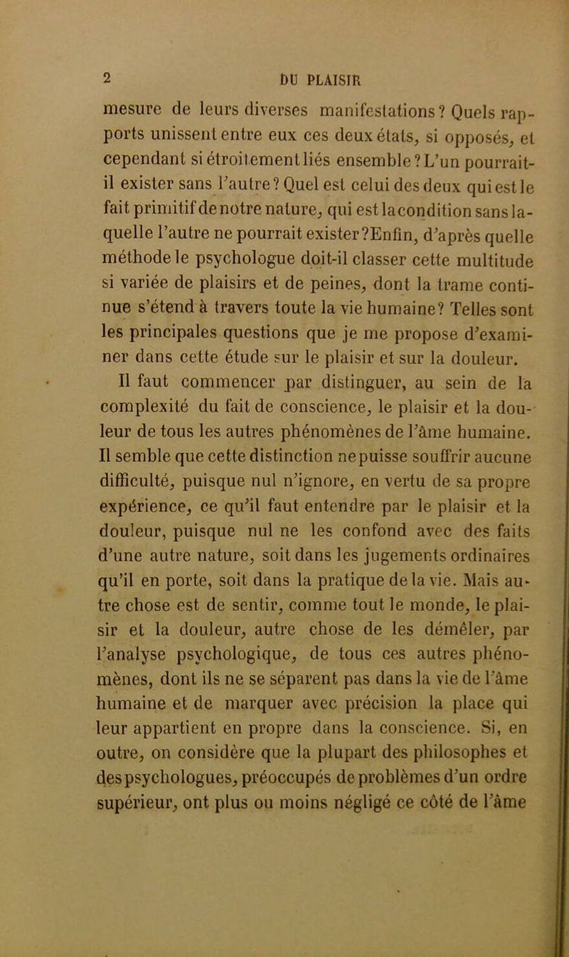 mesure de leurs diverses manifestations? Quels rap- ports unissent entre eux ces deux états, si opposés, et cependant si étroitement liés ensemble? L'un pourrait- il exister sans l'autre ? Quel est celui des deux qui est le fait primitif de notrenature, qui est lacondition sans la- quelle l'autre ne pourrait exister ?Enfin, d'après quelle méthode le psychologue doit-il classer cette multitude si variée de plaisirs et de peines, dont la trame conti- nue s'étend à travers toute la vie humaine? Telles sont les principales questions que je me propose d'exami- ner dans cette étude sur le plaisir et sur la douleur. Il faut commencer par distinguer, au sein de la complexité du fait de conscience, le plaisir et la dou- leur de tous les autres phénomènes de l'âme humaine. Il semble que cette distinction ne puisse souffrir aucune difficulté, puisque nul n'ignore, en vertu de sa propre expérience, ce qu'il faut entendre par le plaisir et la douleur, puisque nul ne les confond avec des faits d'une autre nature, soit dans les jugements ordinaires qu'il en porte, soit dans la pratique delà vie. Mais au- tre chose est de sentir, comme tout le monde, le plai- sir et la douleur, autre chose de les démêler, par l'analyse psychologique, de tous ces autres phéno- mènes, dont ils ne se séparent pas dans la vie de l ame humaine et de marquer avec précision la place qui leur appartient en propre dans la conscience. Si, en outre, on considère que la plupart des philosophes et des psychologues, préoccupés de problèmes d'un ordre supérieur, ont plus ou moins négligé ce côté de l'âme