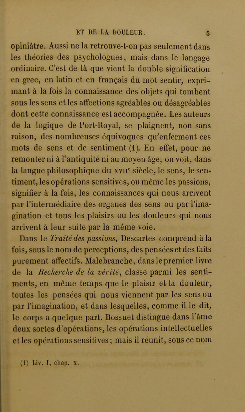 opiniâtre. Aussi ne la retrouve-t-on pas seulement dans les théories des psychologues, mais dans le langage ordinaire. C'est de là que vient la double signification en grec, en latin et en français du mot sentir, expri- mant à la fois la connaissance des objets qui tombent sous les sens et les affections agréables ou désagréables dont cette connaissance est accompagnée. Les auteurs de la logique de Port-Royal, se plaignent, non sans raison, des nombreuses équivoques qu'enferment ces mots de sens et de sentiment (1). En effet, pour ne remonter ni à l'antiquité ni au moyen âge, on voit, dans la langue philosophique du xvne siècle, le sens, le sen- timent, les opérations sensitives, ou même les passions, signifier à la fois, les connaissances qui nous arrivent par l'intermédiaire des organes des sens ou par l'ima- gination et tous les plaisirs ou les douleurs qui nous arrivent à leur suite par la même voie. Dans le Traité des passions, Descartes comprend à la fois, sous le nom de perceptions, des pensées et des faits purement affectifs. Malebranche, dans le premier livre de la Recherche de la vérité, classe parmi les senti- ments, en même temps que le plaisir et la douleur, toutes les pensées qui nous viennent par les sens ou par l'imagination, et dans lesquelles, comme il le dit, le corps a quelque part. Bossuet distingue dans l'âme deux sortes d'opérations, les opérations intellectuelles et les opérations sensitives ; mais il réunit, sous ce nom (I) Liv. I, chap. x.