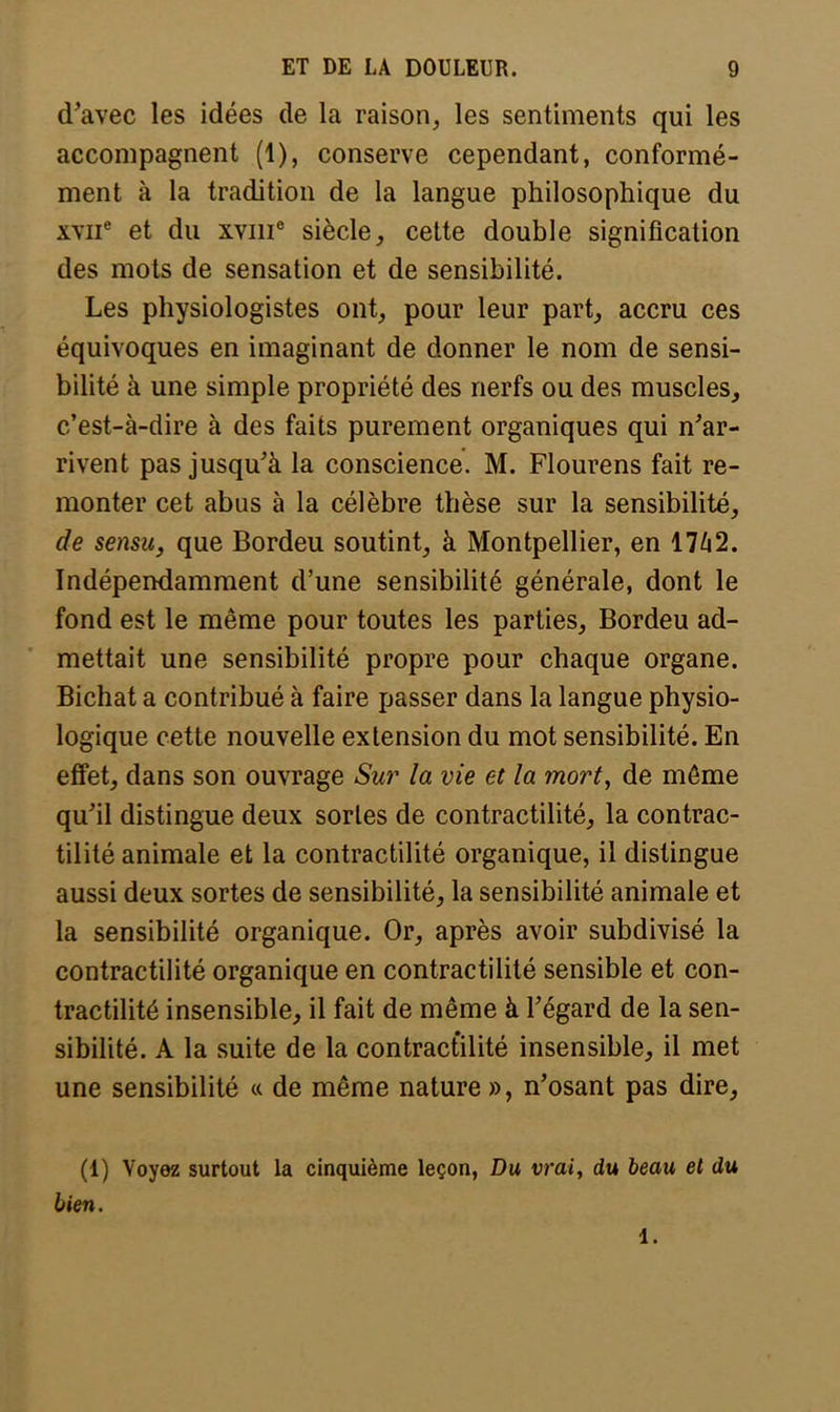 d'avec les idées de la raison, les sentiments qui les accompagnent (1), conserve cependant, conformé- ment à la tradition de la langue philosophique du \viie et du xvme siècle, cette double signification des mots de sensation et de sensibilité. Les physiologistes ont, pour leur part, accru ces équivoques en imaginant de donner le nom de sensi- bilité à une simple propriété des nerfs ou des muscles, c'est-à-dire à des faits purement organiques qui n'ar- rivent pas jusqu'à la conscience. M. Flourens fait re- monter cet abus à la célèbre thèse sur la sensibilité, de sensu, que Bordeu soutint, à Montpellier, en 1742. Indépendamment d'une sensibilité générale, dont le fond est le même pour toutes les parties, Bordeu ad- mettait une sensibilité propre pour chaque organe. Bichat a contribué à faire passer dans la langue physio- logique cette nouvelle extension du mot sensibilité. En effet, dans son ouvrage Sur la vie et la mort, de même qu'il distingue deux sortes de contractilité, la contrac- tilité animale et la contractilité organique, il distingue aussi deux sortes de sensibilité, la sensibilité animale et la sensibilité organique. Or, après avoir subdivisé la contractilité organique en contractilité sensible et con- tractilité insensible, il fait de même à l'égard de la sen- sibilité. A la suite de la contractilité insensible, il met une sensibilité « de même nature », n'osant pas dire, (1) Voyez surtout la cinquième leçon, Du vrai, du beau et du bien. 1.