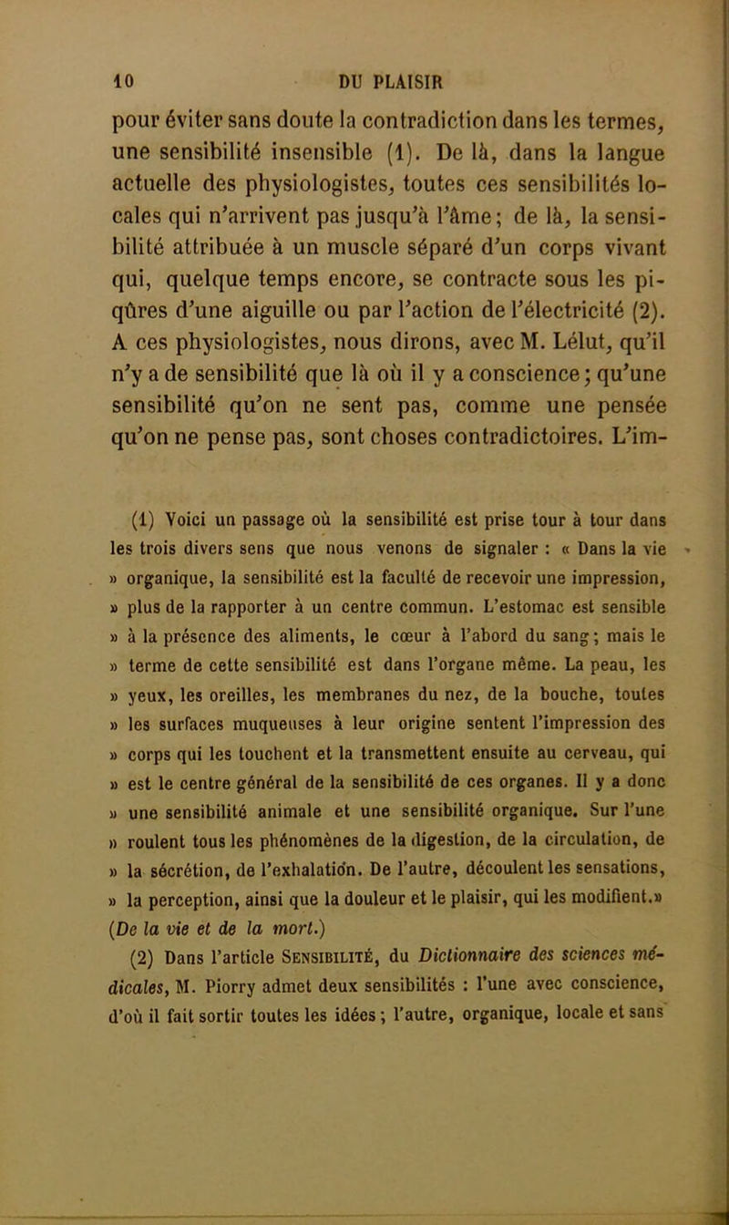 pour éviter sans doute la contradiction dans les termes, une sensibilité insensible (1). De là, dans la langue actuelle des physiologistes, toutes ces sensibilités lo- cales qui n'arrivent pas jusqu'à l'âme; de là, la sensi- bilité attribuée à un muscle séparé d'un corps vivant qui, quelque temps encore, se contracte sous les pi- qûres d'une aiguille ou par l'action de l'électricité (2). A ces physiologistes, nous dirons, avec M. Lélut, qu'il n'y a de sensibilité que là où il y a conscience; qu'une sensibilité qu'on ne sent pas, comme une pensée qu'on ne pense pas, sont choses contradictoires. L'im- (1) Voici un passage où la sensibilité est prise tour à tour dans les trois divers sens que nous venons de signaler : « Dans la vie » organique, la sensibilité est la faculté de recevoir une impression, » plus de la rapporter à un centre commun. L'estomac est sensible » à la présence des aliments, le cœur à l'abord du sang ; mais le » terme de cette sensibilité est dans l'organe même. La peau, les » yeux, les oreilles, les membranes du nez, de la bouche, toutes » les surfaces muqueuses à leur origine sentent l'impression des » corps qui les touchent et la transmettent ensuite au cerveau, qui » est le centre général de la sensibilité de ces organes. Il y a donc » une sensibilité animale et une sensibilité organique. Sur l'une » roulent tous les phénomènes de la digestion, de la circulation, de » la sécrétion, de l'exhalation. De l'autre, découlent les sensations, » la perception, ainsi que la douleur et le plaisir, qui les modifient.» (De la vie et de la mort.) (2) Dans l'article Sensibilité, du Dictionnaire des sciences mé- dicales, M. Piorry admet deux sensibilités : l'une avec conscience, d'où il fait sortir toutes les idées ; l'autre, organique, locale et sans