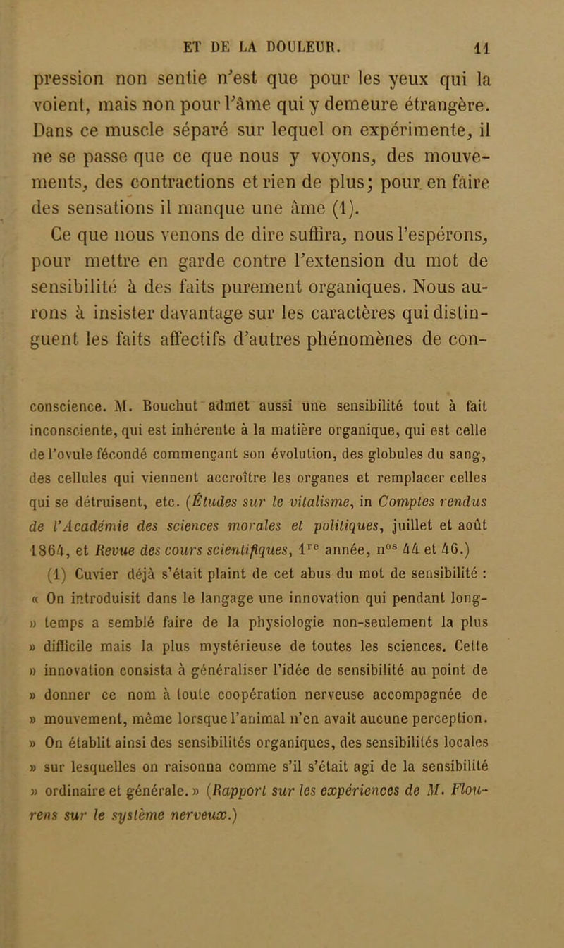 pression non sentie n'est que pour les yeux qui la voient, mais non pour l'âme qui y demeure étrangère. Dans ce muscle séparé sur lequel on expérimente, il ne se passe que ce que nous y voyons, des mouve- ments, des contractions et rien de plus; pour en faire des sensations il manque une âme (1). Ce que nous venons de dire suffira, nous l'espérons, pour mettre en garde contre l'extension du mot de sensibilité à des faits purement organiques. Nous au- rons à insister davantage sur les caractères qui distin- guent les faits affectifs d'autres phénomènes de con- conscience. M. Bouchut admet aussi une sensibilité tout à fait inconsciente, qui est inhérente à la matière organique, qui est celle de l'ovule fécondé commençant son évolution, des globules du sang, des cellules qui viennent accroître les organes et remplacer celles qui se détruisent, etc. (Études sur le vitalisme, in Comptes rendus de l'Académie des sciences morales et politiques, juillet et août 1864, et Revue des cours scientifiques, lre année, nos 44 et 46.) (1) Cuvier déjà s'était plaint de cet abus du mot de sensibilité : « On introduisit dans le langage une innovation qui pendant long- » temps a semblé faire de la physiologie non-seulement la plus » difficile mais la plus mystérieuse de toutes les sciences. Cette » innovation consista à généraliser l'idée de sensibilité au point de » donner ce nom à toute coopération nerveuse accompagnée de » mouvement, même lorsque l'animal n'en avait aucune perception. » On établit ainsi des sensibilités organiques, des sensibilités locales » sur lesquelles on raisonna comme s'il s'était agi de la sensibilité » ordinaire et générale. » (Rapport sur les expériences de M. Flou- rens sur le système nerveux.)