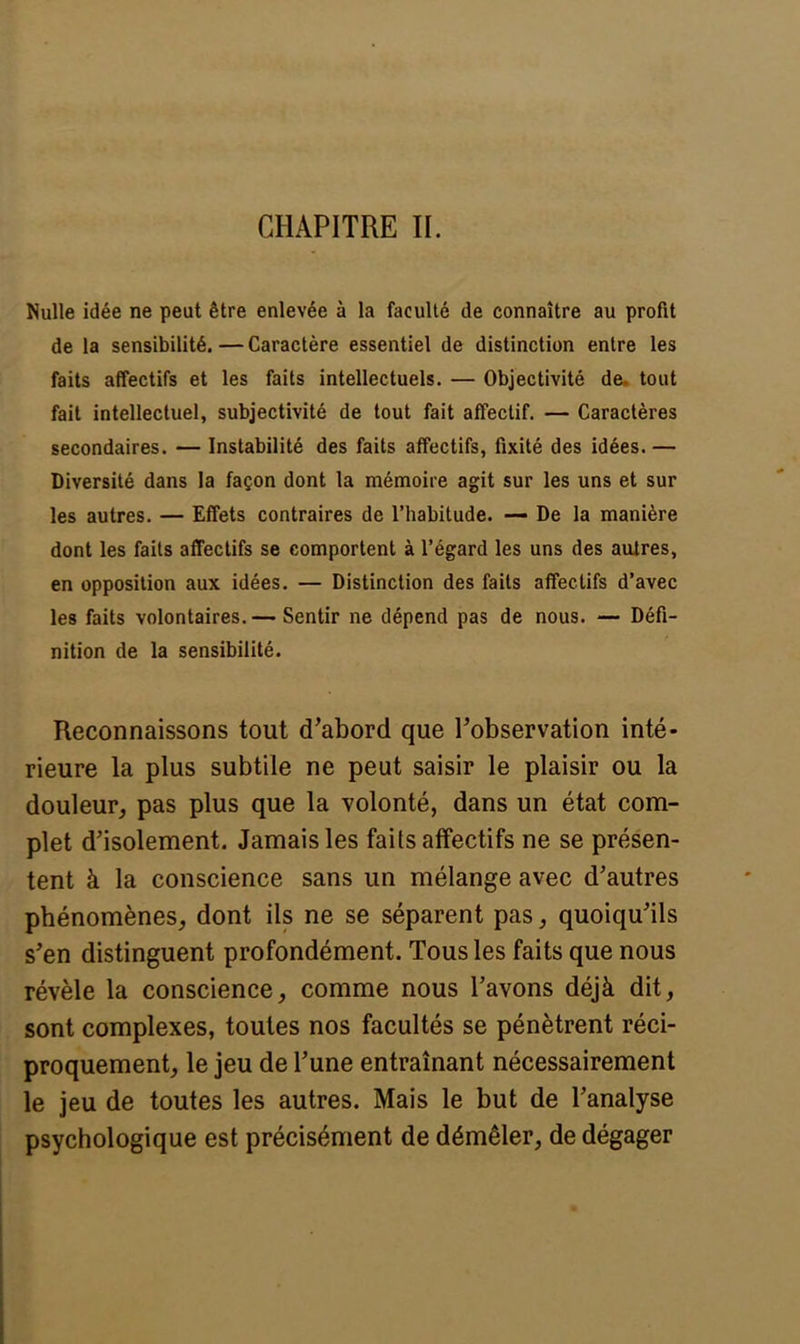 CHAPITRE IL Nulle idée ne peut être enlevée à la faculté de connaître au profit de la sensibilité.—Caractère essentiel de distinction entre les faits affectifs et les faits intellectuels. — Objectivité de. tout fait intellectuel, subjectivité de tout fait affectif. — Caractères secondaires. — Instabilité des faits affectifs, fixité des idées.— Diversité dans la façon dont la mémoire agit sur les uns et sur les autres. — Effets contraires de l'habitude. — De la manière dont les faits affectifs se comportent à l'égard les uns des autres, en opposition aux idées. — Distinction des faits affectifs d'avec les faits volontaires.— Sentir ne dépend pas de nous. — Défi- nition de la sensibilité. Reconnaissons tout d'abord que l'observation inté- rieure la plus subtile ne peut saisir le plaisir ou la douleur, pas plus que la volonté, dans un état com- plet d'isolement. Jamais les faits affectifs ne se présen- tent à la conscience sans un mélange avec d'autres phénomènes, dont ils ne se séparent pas, quoiqu'ils s'en distinguent profondément. Tous les faits que nous révèle la conscience, comme nous l'avons déjà dit, sont complexes, toutes nos facultés se pénètrent réci- proquement, le jeu de l'une entraînant nécessairement le jeu de toutes les autres. Mais le but de l'analyse psychologique est précisément de démêler, de dégager