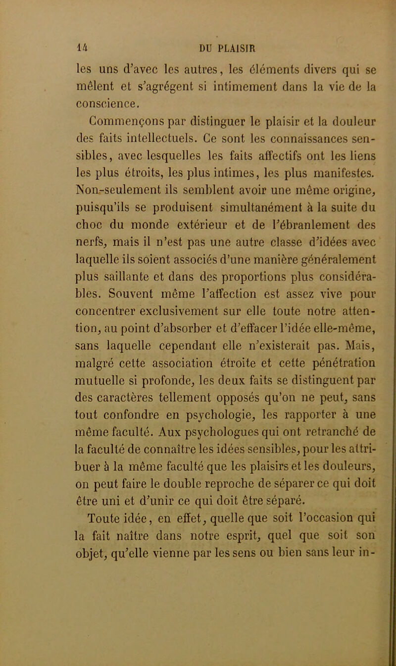 les uns d'avec les autres, les éléments divers qui se mêlent et s'agrègent si intimement dans la vie de la conscience. Commençons par distinguer le plaisir et la douleur des faits intellectuels. Ce sont les connaissances sen- sibles, avec lesquelles les faits affectifs ont les liens les plus étroits, les plus intimes, les plus manifestes. Non-seulement ils semblent avoir une même origine, puisqu'ils se produisent simultanément à la suite du choc du monde extérieur et de l'ébranlement des nerfs, mais il n'est pas une autre classe d'idées avec laquelle ils soient associés d'une manière généralement plus saillante et dans des proportions plus considéra- bles. Souvent même l'affection est assez vive pour concentrer exclusivement sur elle toute notre atten- tion, au point d'absorber et d'effacer l'idée elle-même, sans laquelle cependant elle n'existerait pas. Mais, malgré cette association étroite et cette pénétration mutuelle si profonde, les deux faits se distinguent par des caractères tellement opposés qu'on ne peut, sans tout confondre en psychologie, les rapporter à une même faculté. Aux psychologues qui ont retranché de la faculté de connaître les idées sensibles, pour les attri- buer à la même faculté que les plaisirs et les douleurs, on peut faire le double reproche de séparer ce qui doit être uni et d'unir ce qui doit être séparé. Toute idée, en effet, quelle que soit l'occasion qui la fait naître dans notre esprit, quel que soit son objet, qu'elle vienne par les sens ou bien sans leur in-