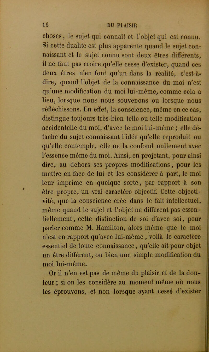 choses, le sujet qui connaît et l'objet qui est connu. Si cette dualité est plus apparente quand le sujet con- naissant et le sujet connu sont deux êtres différents, 11 ne faut pas croire qu'elle cesse d'exister, quand ces deux êtres n'en font qu'un dans la réalité, c'est-à- dire, quand l'objet de la connaissance du moi n'est qu'une modification du moi lui-même, comme cela a lieu, lorsque nous nous souvenons ou lorsque nous réfléchissons. En effet, la conscience, même en ce cas, distingue toujours très-bien telle ou telle modification accidentelle du moi, d'avec le moi lui-même ; elle dé- tache du sujet connaissant l'idée qu'elle reproduit ou qu'elle contemple, elle ne la confond nullement avec l'essence même du moi. Ainsi, en projetant, pour ainsi dire, au dehors ses propres modifications, pour les mettre en face de lui et les considérer à part, le moi leur imprime en quelque sorte, par rapport à son être propre, un vrai caractère objectif. Cette objecti- vité, que la conscience crée dans le fait intellectuel, même quand le sujet et l'objet ne diffèrent pas essen- tiellement, cette distinction de soi d'avec soi, pour parler comme M. Hamilton, alors même que le moi n'est en rapport qu'avec lui-même, voilà le caractère essentiel de toute connaissance, qu'elle ait pour objet un être différent, ou bien une simple modification du moi lui-même. Or il n'en est pas de même du plaisir et de la dou- leur ; si on les considère au moment même où nous les éprouvons, et non lorsque ayant cessé d'exister