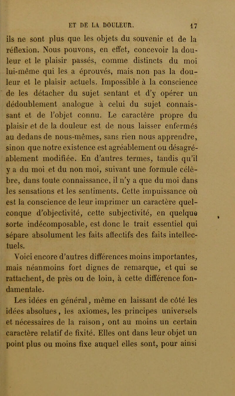 ils ne sont plus que les objets du souvenir et de la réflexion. Nous pouvons, en effet, concevoir la dou- leur et le plaisir passés, comme distincts du moi lui-même qui les a éprouvés, mais non pas la dou- leur et le plaisir actuels. Impossible à la conscience de les détacher du sujet sentant et d'y opérer un dédoublement analogue à celui du sujet connais- sant et de l'objet connu. Le caractère propre du plaisir et de la douleur est de nous laisser enfermés au dedans de nous-mêmes, sans rien nous apprendre, sinon que notre existence est agréablement ou désagré- ablement modifiée. En d'autres termes, tandis qu'il y a du moi et du non moi, suivant une formule célè- bre, dans toute connaissance, il n'y a que du moi dans les sensations et les sentiments. Cette impuissance où est la conscience de leur imprimer un caractère quel- conque d'objectivité, cette subjectivité, en quelque sorte indécomposable, est donc le trait essentiel qui sépare absolument les faits affectifs des faits intellec- tuels. Voici encore d'autres différences moins importantes, mais néanmoins fort dignes de remarque, et qui se rattachent, de près ou de loin, à cette différence fon- damentale. Les idées en général, même en laissant de côté les idées absolues, les axiomes, les principes universels et nécessaires de la raison, ont au moins un certain caractère relatif de fixité. Elles ont dans leur objet un point plus ou moins fixe auquel elles sont, pour ainsi