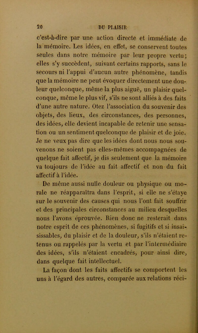 c'est-à-dire par une action directe et immédiate de la mémoire. Les idées, en effet, se conservent toutes seules dans notre mémoire par leur propre vertu; elles s'y succèdent, suivant certains rapports, sans le secours ni l'appui d'aucun autre phénomène, tandis que la mémoire ne peut évoquer directement une dou- leur quelconque, même la plus aiguë, un plaisir quel- conque, même le plus vif, s'ils ne sont alliés à des faits d'une autre nature. Otez l'association du souvenir des objets, des lieux, des circonstances, des personnes, des idées, elle devient incapable de retenir une sensa- tion ou un sentiment quelconque de plaisir et de joie. Je ne veux pas dire que les idées dont nous nous sou- venons ne soient pas elles-mêmes accompagnées de quelque fait affectif, je dis seulement que la mémoire va toujours de l'idée au fait affectif et non du fait affectif à l'idée. De même aussi nulle douleur ou physique ou mo- rale ne réapparaîtra dans l'esprit, si elle ne s'étaye sur le souvenir des causes qui nous l'ont fait souffrir et des principales circonstances au milieu desquelles nous l'avons éprouvée. Rien donc ne resterait dans notre esprit de ces phénomènes, si fugitifs et si insai- sissables, du plaisir et de la douleur, s'ils n'étaient re- tenus ou rappelés par la vertu et par l'intermédiaire des idées, s'ils n'étaient encadrés, pour ainsi dire, dans quelque fait intellectuel. La façon dont les faits affectifs se comportent les uns à l'égard des autres, comparée aux relations réci-