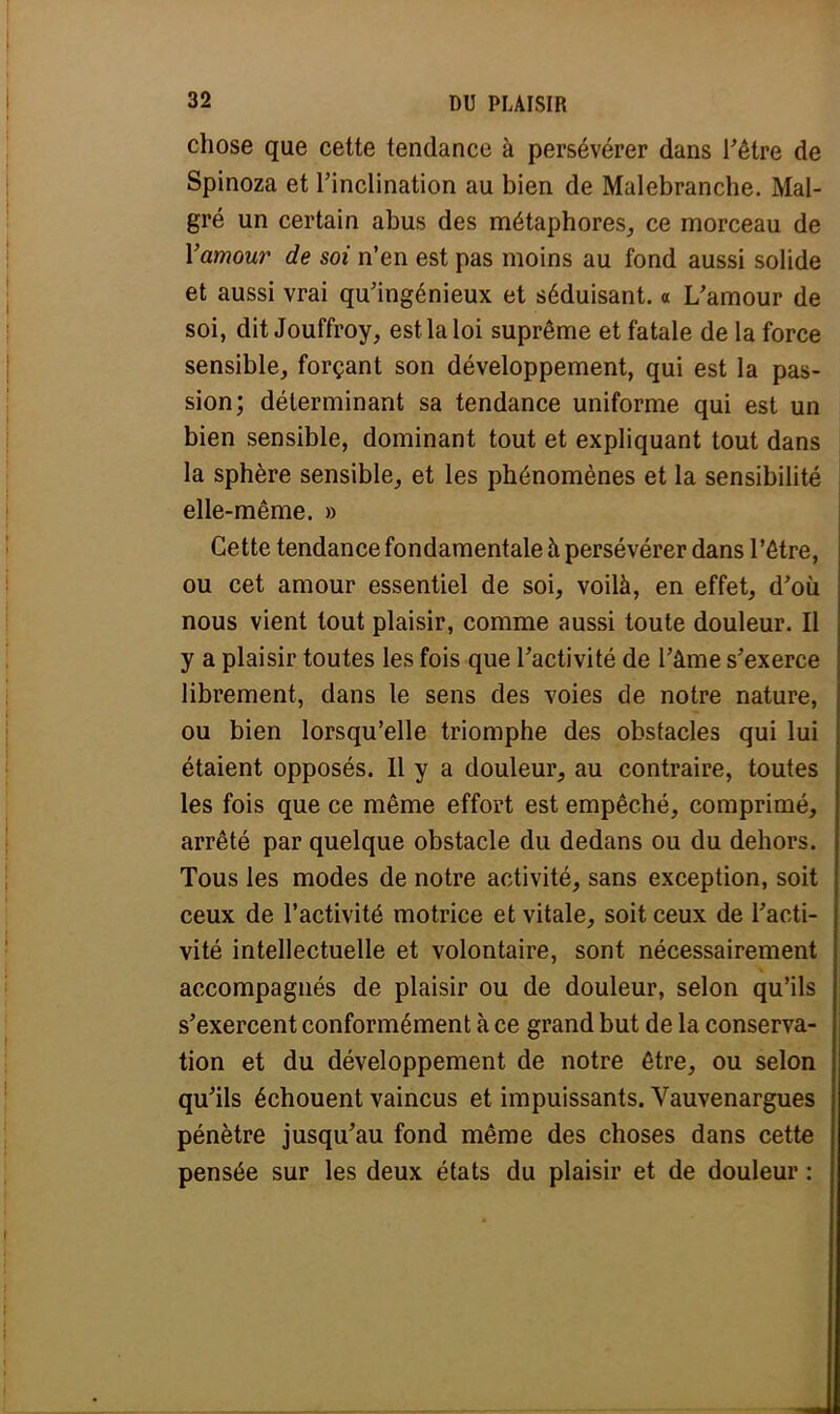 chose que cette tendance à persévérer dans l'être de Spinoza et l'inclination au bien de Malebranche. Mal- gré un certain abus des métaphores, ce morceau de Yamour de soi n'en est pas moins au fond aussi solide et aussi vrai qu'ingénieux et séduisant. « L'amour de soi, dit Jouffroy, est la loi suprême et fatale de la force sensible, forçant son développement, qui est la pas- sion; déterminant sa tendance uniforme qui est un bien sensible, dominant tout et expliquant tout dans la sphère sensible, et les phénomènes et la sensibilité elle-même. » Cette tendance fondamentale à persévérer dans l'être, ou cet amour essentiel de soi, voilà, en effet, d'où nous vient tout plaisir, comme aussi toute douleur. Il y a plaisir toutes les fois que l'activité de l'âme s'exerce librement, dans le sens des voies de notre nature, ou bien lorsqu'elle triomphe des obstacles qui lui étaient opposés. Il y a douleur, au contraire, toutes les fois que ce même effort est empêché, comprimé, arrêté par quelque obstacle du dedans ou du dehors. Tous les modes de notre activité, sans exception, soit ceux de l'activité motrice et vitale, soit ceux de l'acti- vité intellectuelle et volontaire, sont nécessairement accompagnés de plaisir ou de douleur, selon qu'ils s'exercent conformément à ce grand but de la conserva- tion et du développement de notre être, ou selon qu'ils échouent vaincus et impuissants. Vauvenargues pénètre jusqu'au fond même des choses dans cette pensée sur les deux états du plaisir et de douleur :