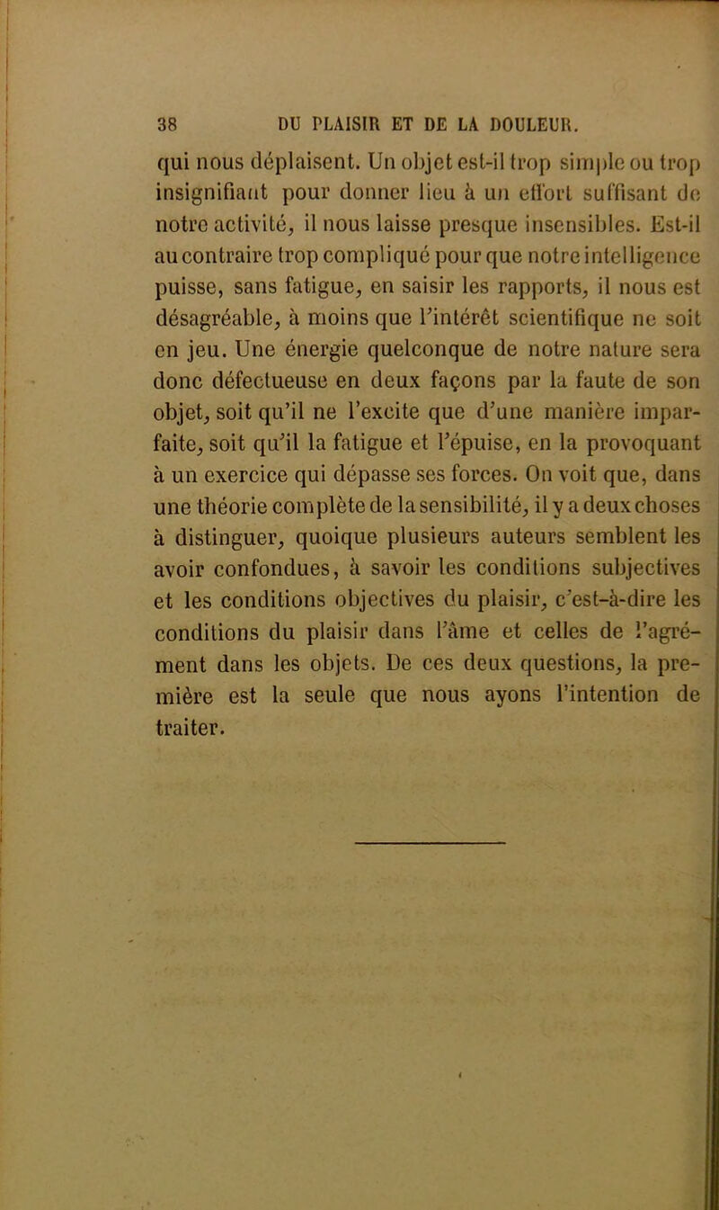 qui nous déplaisent. Un objet est-il trop simple ou trop insignifiant pour donner lieu à un effort suffisant do notre activité, il nous laisse presque insensibles. Est-il au contraire trop compliqué pour que notre intelligence puisse, sans fatigue, en saisir les rapports, il nous est désagréable, à moins que l'intérêt scientifique ne soit en jeu. Une énergie quelconque de notre nature sera donc défectueuse en deux façons par la faute de son objet, soit qu'il ne l'excite que d'une manière impar- faite, soit qu'il la fatigue et l'épuisé, en la provoquant à un exercice qui dépasse ses forces. On voit que, dans une théorie complète de la sensibilité, il y a deux choses à distinguer, quoique plusieurs auteurs semblent les avoir confondues, à savoir les conditions subjectives et les conditions objectives du plaisir, c'est-à-dire les conditions du plaisir dans l'âme et celles de î'agré- ment dans les objets. De ces deux questions, la pre- mière est la seule que nous ayons l'intention de traiter.