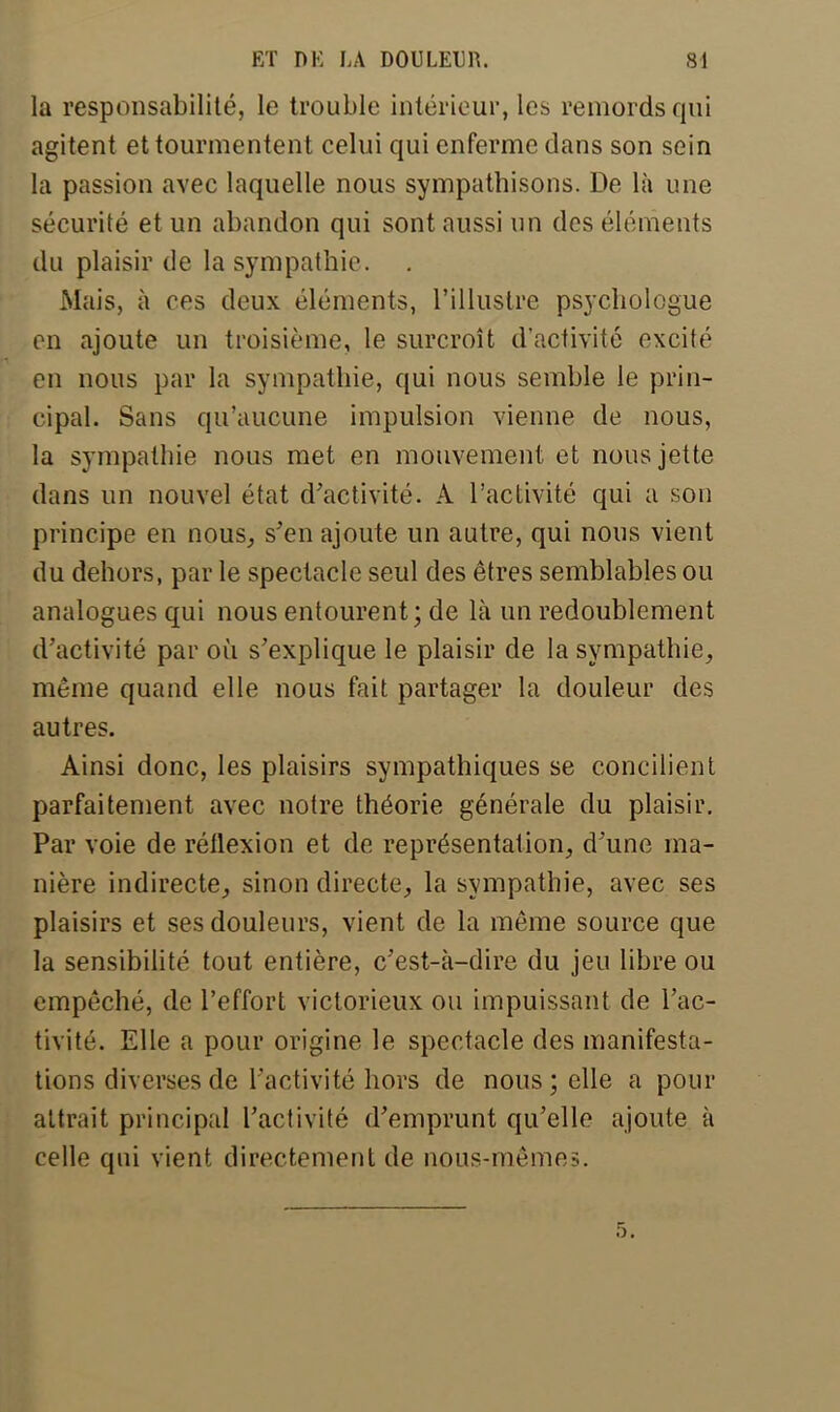 la responsabilité, le trouble intérieur, les remords qui agitent et tourmentent celui qui enferme dans son sein la passion avec laquelle nous sympathisons. De là une sécurité et un abandon qui sont aussi un des éléments du plaisir de la sympathie. Mais, à ces deux éléments, l'illustre psychologue en ajoute un troisième, le surcroît d'activité excité en nous par la sympathie, qui nous semble le prin- cipal. Sans qu'aucune impulsion vienne de nous, la sympathie nous met en mouvement et nous jette dans un nouvel état d'activité. A l'activité qui a son principe en nous, s'en ajoute un autre, qui nous vient du dehors, par le spectacle seul des êtres semblables ou analogues qui nous entourent; de là un redoublement d'activité par où s'explique le plaisir de la sympathie, même quand elle nous fait partager la douleur des autres. Ainsi donc, les plaisirs sympathiques se concilient parfaitement avec notre théorie générale du plaisir. Par voie de rétlexion et de représentation, d'une ma- nière indirecte, sinon directe, la sympathie, avec ses plaisirs et ses douleurs, vient de la même source que la sensibilité tout entière, c'est-à-dire du jeu libre ou empêché, de l'effort victorieux ou impuissant de l'ac- tivité. Elle a pour origine le spectacle des manifesta- tions diverses de l'activité hors de nous; elle a pour attrait principal l'activité d'emprunt qu'elle ajoute à celle qui vient directement de nous-mêmes.