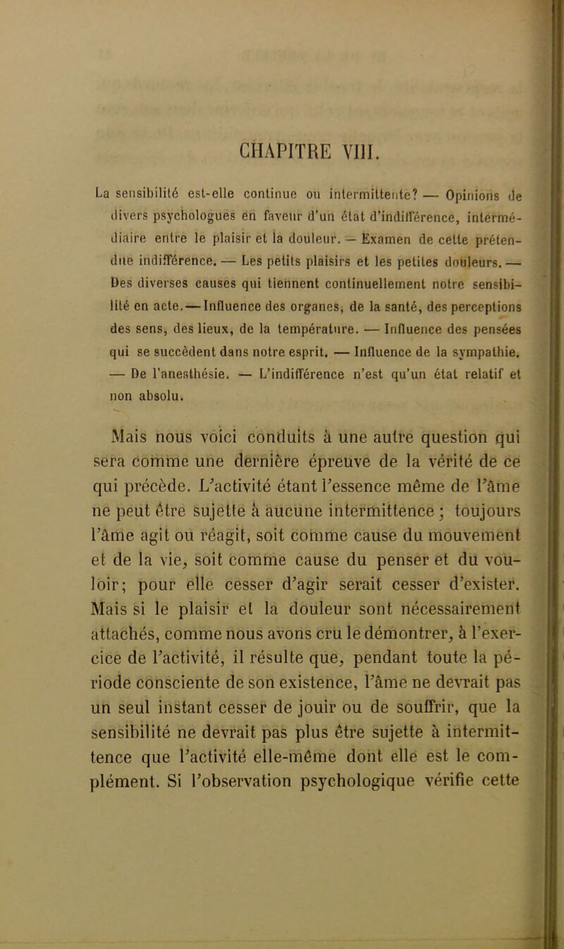 La sensibilité est-elle continue ou intermittente? — Opinions de divers psychologues en faveur d'un état d'indifférence, intermé- diaire entre le plaisir et la douleur. — Examen de cette préten- due indifférence.— Les petits plaisirs et les petites douleurs.— Des diverses causes qui tiennent continuellement notre sensibi- lité en acte.—Influence des organes, de la santé, des perceptions des sens, des lieux, de la température. — Influence des pensées qui se succèdent dans notre esprit. — Influence de la sympathie. — De l'anesthésie. — L'indifférence n'est qu'un état relatif et non absolu. Mais nous voici conduits à une autre question qui sera comme une dernière épreuve de la vérité de ce qui précède, ^activité étant l'essence même de l'âme ne peut être sujette à aucune intermittence ; toujours l'âme agit ou réagit, soit comme cause du mouvement et de la vie, soit comme cause du penser et du vou- loir; pour elle cesser d'agir serait cesser d'exister. Mais si le plaisir et la douleur sont nécessairement attachés, comme nous avons cru le démontrer, à l'exer- cice de l'activité, il résulte que, pendant toute la pé- riode consciente de son existence, l'âme ne devrait pas un seul instant cesser de jouir ou de souffrir, que la sensibilité ne devrait pas plus être sujette à intermit- tence que l'activité elle-même dont elle est le com- plément. Si l'observation psychologique vérifie cette