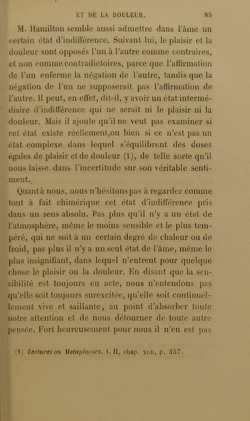 M. Hamilton semble aussi admettre dans l'âme un certain état d'indifférence. Suivant lui, le plaisir et la douleur sont opposés l'un à l'autre comme contraires, et non comme contradictoires, parce que l'afiirmation de l'un enferme la négation de l'autre, tandis que la négation de l'un ne supposerait pas l'affirmation de l'autre. 11 peut, en effet, dit-il, y avoir un état intermé- diaire d'indifférence qui ne serait ni le plaisir ni la douleur. Mais il ajoute qu'il ne veut pas examiner si cet état existe réellement,ou bien si ce n'est pas un état complexe dans lequel s'équilibrent des doses égales de plaisir et de douleur (1), de telle sorte qu'il nous laisse dans l'incertitude sur son véritable senti- ment., Quant a nous, nous n'hési tons pas à regarder comme tout à fait chimérique cet état d'indifférence pris dans un sens absolu. Pas plus qu'il n'y a un état de l'atmosphère, même le moins sensible et le plus tem- péré, qui ne soit à un certain degré de chaleur ou de froid, pas plus il n'y a un seul état de l'âme, môme le plus insignifiant, dans lequel n'entrent pour quelque chose le plaisir ou la douleur. En disant que la sen- sibilité est toujours en acte, nous n'entendons pas qu'elle soit toujours surexcitée, qu'elle soit continuel- lement vive et saillante, au point d'absorber toute notre attention et de nous détourner de toute autre pensée. Fort heureusement pour nous il n'en est pas (1) Lectures on Metaphyaics, t.U} chap. xlii, p. 457.