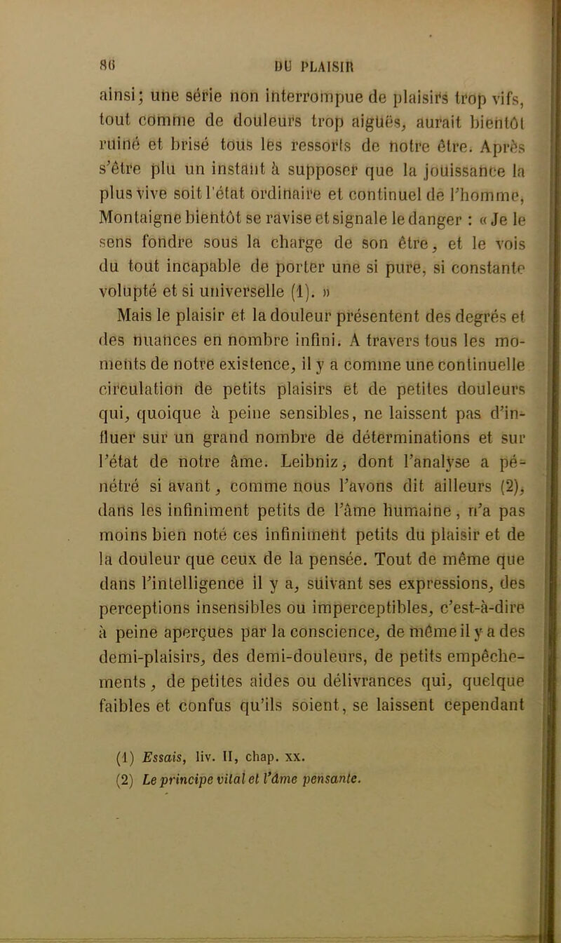 ainsi; une série non interrompue de plaisirs trop vifs, tout comme de douleurs trop aiguës, aurait bientôt ruiné et brisé tous les ressorls de notre être. Après s'être plu un instant à supposer que la jouïssahce la plus vive soit l'état ordinaire et continuel de l'homme, Montaigne bientôt se ravise et signale le danger : « Je le sens fondre sous la charge de son être, et le vois du tout incapable de porter une si pure, si constante volupté et si universelle (1). » Mais le plaisir et la douleur présentent des degrés et dêâ nuances en nombre infini. A travers tous les mo- ments de notre existence, il y a comme une continuelle circulation de petits plaisirs et de petites douleurs qui, quoique à peine sensibles, ne laissent pas d'in- fluer sur un grand nombre de déterminations et sur l'état de notre âme. Leibniz, dont l'analyse a pé- nétré si avant, comme nous l'avons dit ailleurs (2)^ dans les infiniment petits de l'âme humaine, n'a pas moins bien noté ces infiniment petits du plaisir et de la douleur que ceux de la pensée. Tout de même que dans l'intelligence il y a, suivant ses expressions, des perceptions insensibles ou imperceptibles, c'est-à-dire à peine aperçues par la conscience, de môme il y a des demi-plaisirs, des demi-douleurs, de petits empêche- ments , de petites aides ou délivrances qui, quelque faibles et confus qu'ils soient, se laissent cependant (1) Essais, liv. II, chap. xx.