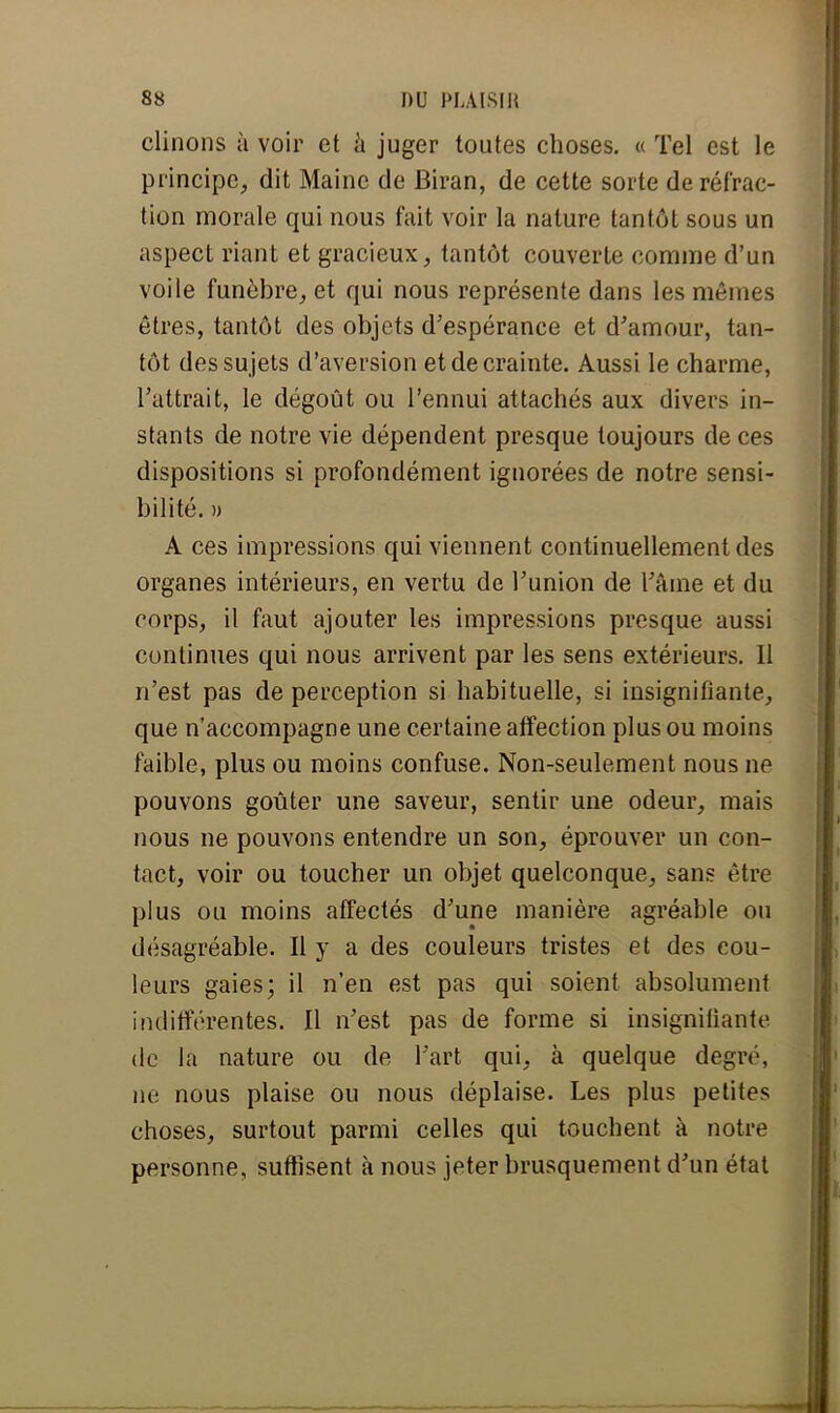 clinons à voir et a juger toutes choses. « Tel est le principe, dit Maine de Biran, de cette sorte de réfrac- tion morale qui nous fait voir la nature tantôt sous un aspect riant et gracieux, tantôt couverte comme d'un voile funèbre, et qui nous représente dans les mêmes êtres, tantôt des objets d'espérance et d'amour, tan- tôt des sujets d'aversion et de crainte. Aussi le charme, l'attrait, le dégoût ou l'ennui attachés aux divers in- stants de notre vie dépendent presque toujours de ces dispositions si profondément ignorées de notre sensi- bilité. » A ces impressions qui viennent continuellement des organes intérieurs, en vertu de l'union de l'âme et du corps, il faut ajouter les impressions presque aussi continues qui nous arrivent par les sens extérieurs. 11 n'est pas de perception si habituelle, si insignifiante, que n'accompagne une certaine affection plus ou moins faible, plus ou moins confuse. Non-seulement nous ne pouvons goûter une saveur, sentir une odeur, mais nous ne pouvons entendre un son, éprouver un con- tact, voir ou toucher un objet quelconque, sans être plus ou moins affectés d'une manière agréable ou désagréable. Il y a des couleurs tristes et des cou- leurs gaies; il n'en est pas qui soient absolument indifférentes. Il n'est pas de forme si insignifiante de la nature ou de l'art qui, à quelque degré, ne nous plaise ou nous déplaise. Les plus petites choses, surtout parmi celles qui touchent à notre personne, suffisent à nous jeter brusquement d'un état