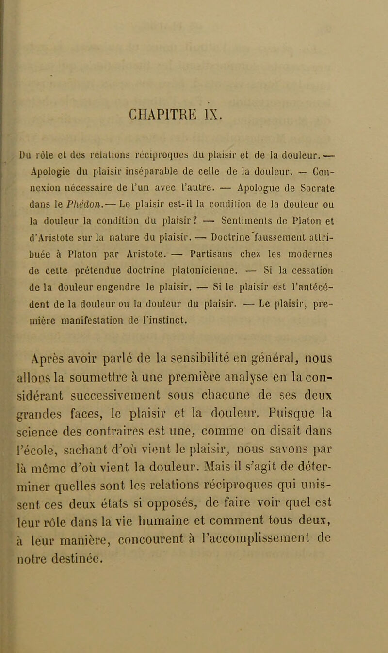 CHAPITRE IX. Du rôle et dos relations réciproques du plaisir et de la douleur. — Apologie du plaisir inséparable de celle de la douleur. — Con- nexion nécessaire de l'un avec l'autre. — Apologue de Socrate dans le Phédon.— Le plaisir est-il la condition de la douleur ou la douleur la condition du plaisir? — Sentiments de Platon et d'Aristote sur la nature du plaisir. — Doctrine'faussement attri- buée à Platon par Aristole. — Partisans chez les modernes de cette prétendue doctrine platonicienne. — Si la cessation de la douleur engendre le plaisir. — Si le plaisir est l'antécé- dent de la douleur ou la douleur du plaisir. — Le plaisir, pre- mière manifestation de l'instinct. Après avoir parlé de la sensibilité en général, nous allons la soumettre à une première analyse en la con- sidérant successivement sous chacune de ses deux grandes faces, le plaisir et la douleur. Puisque la science des contraires est une, comme on disait dans l'école, sachant d'où vient le plaisir, nous savons par là môme d'où vient la douleur. Mais il s'agit de déter- miner quelles sont les relations réciproques qui unis- sent ces deux états si opposés, de faire voir quel est leur rôle dans la vie humaine et comment tous deux, à leur manière, concourent à l'accomplissement de notre destinée.